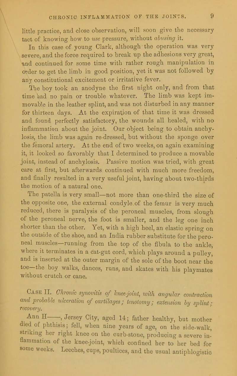 little practice, and close observation, will soon give the necessary tact of knowing how to use pressure, without abusing it. In this case of young Clark, although the operation was very severe, and the force required to break up the adhesions very great, and continued for some time with rather rough manipulation in order to get the limb in good position, yet it was not followed by any constitutional excitement or irritative fever. The boy took an anodyne the first night only, and from that time had no pain or trouble whatever. The limb was kept im- movable in the leather splint, and was not disturbed in any manner for thirteen days. At the expiration of that time it was dressed and found perfectly satisfactory, the wounds all healed, with no inflammation about the joint. Our object being to obtain anchy- losis, the limb was again re-dressed, but without the sponge over the femoral artery. At the end of two weeks, on again examining it, it looked so favorably that I determined to produce a movable joint, instead of anchylosis. Passive motion was tried, with great care at first, but afterwards continued with much more freedom, and finally resulted in a very useful joint, having about two-thirds the motion of a natural one. The patella is very small—not more than one-third the size of the opposite one, the external condyle of the femur is very much reduced, there is paralysis of the peroneal muscles, from slough of the peroneal nerve, the foot is smaller, and the leg one inch shorter than the other. Yet, with a high heel, an elastic spring on the outside of the shoe, and an India rubber substitute for the pero- neal muscles—running from the top of the fibula to the ankle, where it terminates in a cat-gut cord, which plays around a pulley, and is inserted at the outer margin of the sole of the boot near the toe—the boy walks, dances, runs, and skates with his playmates without crutch or cane. Case II. Chronic synovitis of Jcnee-joint, with angular contraction and probable ulceration of cartilages; tenotomy; extension by sgjlint; recovery. Ann IT , Jersey City, aged 14; father healthy, but mother died of phthisis; fell, when nine years of age, on the side-walk, striking her right knee on the curb-stone, producing a severe in- flammation of the knee-joint, which confined her to her bed for some weeks. Leeches, cups, poultices, and the usual antiphlogistic