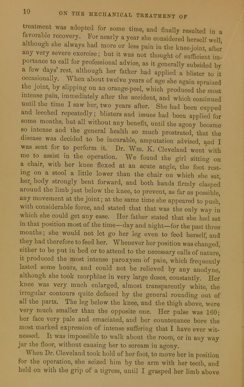 treatment was adopted for some time, and finally resulted in a favorab e recovery. For nearly a year she considered herself well although she always had more or less pain in the knee-joint after any very severe exercise; but it was not thought of sufficient im- portance to call for professional advice, as it generally subsided br a few days’ rest, although her father had applied a blister to it occasionally. When about twelve years of age she again sprained the joint, by slipping on an orange-peel, which produced the most intense pain, immediately after the accident, and which continued until the time I saw her, two years after. She had been cupped and leeched repeatedly; blisters and issues had been applied for some months, but all without any benefit, until the agony became so intense and the general health so much prostrated, that the disease was decided to be incurable, amputation advised and I was sent for to perform it. Dr. Wm. K. Cleveland went'with me to assist in the operation. We found the girl sitting on a chair, with her knee flexed at an acute angle, the foot rest- ing on a stool a little lower than the chair on which she sat, her body strongly bent forward, and both hands firmly clasped around the limb just below the knee, to prevent, as far as possible, any movement at the joint; at the same time she appeared to push, with considerable force, and stated that that was the only way in which she could get any ease. Her father stated that she had sat in that position most of the time—day and night—for the past three months; she would not let go her leg even to feed herself, and they had therefore to feed her. Whenever her position was changed, either to be put in bed or to attend to the necessary calls of nature, it produced the most intense paroxysm of pain, which frequently lasted some hours, and could not be relieved by any anodyne, although she took morphine in very large doses, constantly. Her knee was very much enlarged, almost transparently white, the irregular contours quite defaced by the general rounding out of all the parts. The leg below the knee, and the thigh above, were very much smaller than the opposite one. Her pulse was 160; her face very pale and emaciated, and her countenance bore the most marked expression of intense suffering that I have ever wit- nessed. It was impossible to walk about the room, or in auy way jar the floor, without causing her to scream in agony. W hen Dr. Cleveland took hold of her foot, to move her in position for the operation, she seized him by the arm with her teeth, and held on with the grip of a tigress, until I grasped her limb above