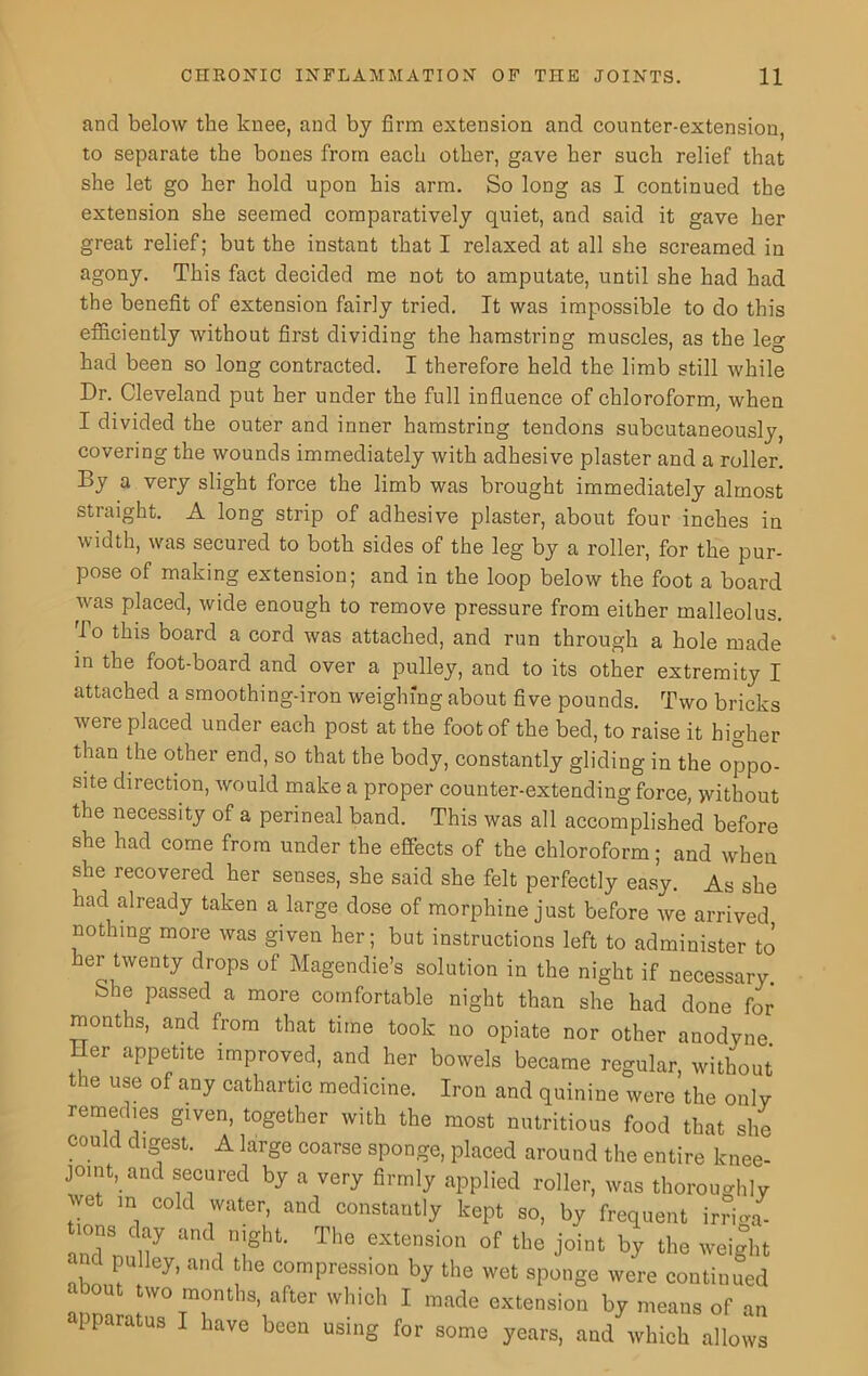 and below the knee, and by firm extension and counter-extension, to separate the bones from each other, gave her such relief that she let go her hold upon his arm. So long as I continued the extension she seemed comparatively quiet, and said it gave her great relief; but the instant that I relaxed at all she screamed in agony. This fact decided me not to amputate, until she had had the benefit of extension fairly tried. It was impossible to do this efficiently without first dividing the hamstring muscles, as the leg had been so long contracted. I therefore held the limb still while Dr. Cleveland put her under the full influence of chloroform, when I divided the outer and inner hamstring tendons subcutaneously, covering the wounds immediately with adhesive plaster and a roller. By a very slight force the limb was brought immediately almost straight. A long strip of adhesive plaster, about four inches in width, was secured to both sides of the leg by a roller, for the pur- pose of making extension; and in the loop below the foot a board was placed, wide enough to remove pressure from either malleolus. To tllls board a cord was attached, and run through a hole made in the foot-board and over a pulley, and to its other extremity I attached a smoothing-iron weighing about five pounds. Two bricks were placed under each post at the foot of the bed, to raise it higher than the other end, so that the body, constantly gliding in the oppo- site direction, would make a proper counter-extending force, without the necessity of a perineal band. This was all accomplished before she had come from under the effects of the chloroform; and when she recovered her senses, she said she felt perfectly easy. As she had already taken a large dose of morphine just before we arrived nothing more was given her; but instructions left to administer to her twenty drops of Magendie’s solution in the night if necessary. bhe passed a more comfortable night than she had done for months, and from that time took no opiate nor other anodyne. 1 er appetite improved, and her bowels became regular, without the use of any cathartic medicine. Iron and quinine were the only remedies given, together with the most nutritious food that she could digest. A large coarse sponge, placed around the entire knee- j°mt, and secured by a very firmly applied roller, was thoroughly wet in cold water, and constantly kept so, by frequent irrima- andnulf . 71” T'’S eXtenSi°n °f tbe lo!nt by weight '™lley’ ancl tlle compression by the wet sponge were continued • out two months, after which I made extension by means of an para us have been using for some years, and which allows