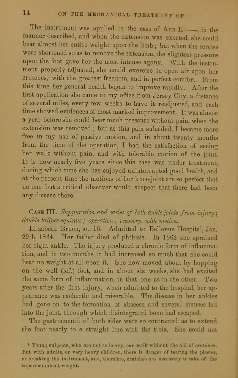 The instrument was applied in the case of Ann II , in the manner described, and when the extension was exerted, she could bear almost her entire weight upon the limb; but when the screws were shortened so as to remove the extension, the slightest pressure upon the foot gave her the most intense agony. With the instru- ment properly adjusted, she could exercise in open air upon her crutches,1 with the greatest freedom, and in perfect comfort. From this time her general health began to improve rapidly. After the first application she came to my office from Jersey City, a distance of several miles, every few weeks to have it readjusted, and each time showed evidences of most marked improvement. It was almost a year before she could bear much pressure without pain, when the extension was removed; but as this pain subsided, I became more free in my use of passive motion, and in about twenty months from the time of the operation, I had the satisfaction of seeing her walk without pain, and with tolerable motion of the joint. It is now nearly five years since this case was under treatment, during which time she has enjoyed uninterrupted good health, and at the present time the motions of her knee-joint are so perfect that no one but a critical observer would suspect that there had been any disease there. Case III. Suppuration and caries of both ankle-joints from injury; double talipes-equinus; operation; recovery, with motion. Elizabeth Bruen, set. 16. Admitted to Bellevue Hospital, Jan. 29th, 1864. Her father died of phthisis. In 1862 she sprained her right ankle. The injury produced a chronic form of inflamma- tion, and in two months it had increased so much that she could bear no weight at all upon it. She now moved about by hopping on the well (left) foot, and in about six weeks, she had excited the same form of inflammation, in that one as in the other. Two years after the first injury, when admitted to the hospital, her ap- pearance was cachectic and miserable. The disease in her ankles had gone on to the formation of abscess, and several sinuses led into the joint, through which disintegrated bone had escaped. The gastrocnemii of both sides were so contracted as to extend the foot nearly to a straight line with the tibia. She could not 1 Young subjects, who are not so heavy, can walk without the aid of crutches. But with adults, or very heavy children, there is danger of tearing the plaster, or breaking the instrument, and, therefore, crutches are necessary to take off the superincumbent weight.