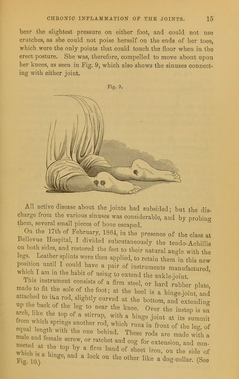 bear the slightest pressure on either foot, and could not use crutches, as she could not poise herself on the ends of her toes, which were the only points that could touch the floor when in the erect posture. She was, therefore, compelled to move about upon her knees, as seen in Fig. 9, which also shows the sinuses connect- ing with either joint. Fig. 9. All active disease about the joints had subsided; but the dis- charge from the various sinuses was considerable, and by probin'? them, several small pieces of bone escaped. On the 17th of February, 1864, in the presence of the class at Bellevue Hospital, I divided subcutaneously the tendo-Achillis on both sides, and restored the feet to their natural angle with the legs. Leather splints were then applied, to retain them in this new position until I could have a pair of instruments manufactured, which I am in the habit of using to extend the ankle-joint This instrument consists of a firm steel, or hard rubber olate made to flt the sole of the foot; at the heel is a hinge Mnt and attached to ,t,a rod, slightly curved at the bottom, and extending Trch him0 h t °g ‘° near the k“ee- °Vet the insteP is ™ from which ” * TmP\ ith * hi“ge Joint at its summit from which springs another rod, which runs in front of the lev of 2ak adf 7 th° °e beHd- T1’ese »« made wft'h a nected at .7 i S<T' ^ ““h61 ad C°g f°r “‘«sion, and con- whth i, n h P 7 , ™ band °f sheet iro1'- side of whmh ,s a hinge, and a lock on the other like a dog-collar. (See