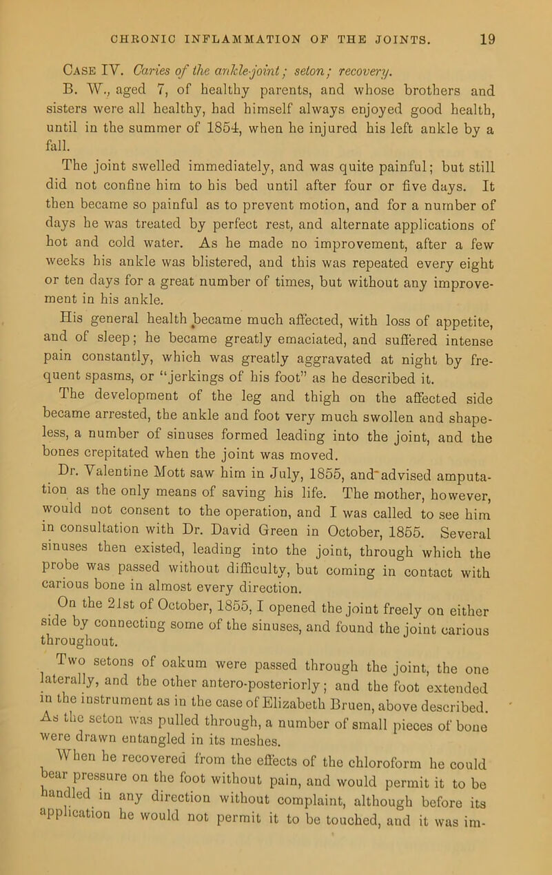 Case IV. Caries of the ankle-joint; seton; recovery. B. W., aged 7, of healthy parents, and whose brothers and sisters were all healthy, had himself always enjoyed good health, until in the summer of 1851, when he injured his left ankle by a fall. The joint swelled immediately, and was quite painful; but still did not confine him to bis bed until after four or five days. It then became so painful as to prevent motion, and for a number of days he was treated by perfect rest, and alternate applications of hot and cold water. As he made no improvement, after a few weeks his ankle was blistered, and this was repeated every eight or ten days for a great number of times, but without any improve- ment in his ankle. His general health became much affected, with loss of appetite, and of sleep; he became greatly emaciated, and suffered intense pain constantly, which was greatly aggravated at night by fre- quent spasms, or “jerkings of his foot” as he described it. The development of the leg and thigh on the affected side became arrested, the ankle and foot very much swollen and shape- less, a number of sinuses formed leading into the joint, and the bones crepitated when the joint was moved. Dr. Valentine Mott saw him in July, 1855, and'advised amputa- tion as the only means of saving his life. The mother, however, would not consent to the operation, and I was called to see him in consultation with Dr. David Green in October, 1855. Several sinuses then existed, leading into the joint, through which the probe was passed without difficulty, but coming in contact with carious bone in almost every direction. On the 21st of October, 1855,1 opened the joint freely on either side by connecting some of the sinuses, and found the joint carious throughout. Two setons of oakum were passed through the joint, the one laterally, and the other antero-posteriorly; and the foot extended in the instrument as in the case of Elizabeth Bruen, above described. As the seton was pulled through, a number of small pieces of bone were drawn entangled in its meshes. When he recovered from the effects of the chloroform he could ear pressure on the foot without pain, and would permit it to be handled in any direction without complaint, although before its application he would not permit it to be touched, and it was im-