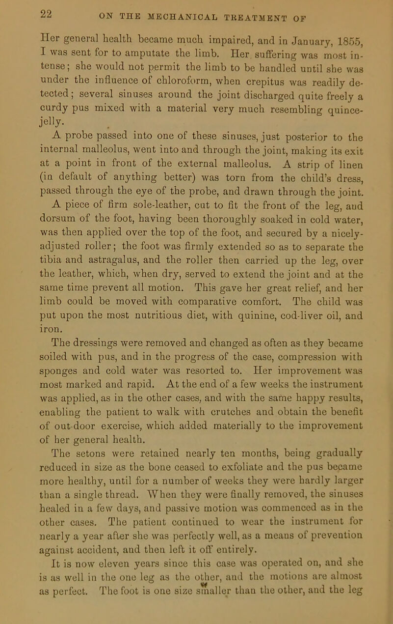 Her general health became much impaired, and in January, 1855, I was sent for to amputate the limb. Her suffering was most in- tense; she would not permit the limb to be handled until she was under the influence of chloroform, when crepitus was readily de- tected; several sinuses around the joint discharged quite freely a curdy pus mixed with a material very much resembling quince- jel]y- A probe passed into one of these sinuses, just posterior to the internal malleolus, went into and through the joint, making its exit at a point in front of the external malleolus. A strip of linen (in default of anything better) was torn from the child’s dress, passed through the eye of the probe, and drawn through the joint. A piece of firm sole-leather, cut to fit the front of the leg, aud dorsum of the foot, having been thoroughly soaked in cold water, was then applied over the top of the foot, and secured by a nicely- adjusted roller; the foot was firmly extended so as to separate the tibia and astragalus, and the roller then carried up the leg, over the leather, which, when dry, served to extend the joint and at the same time prevent all motion. This gave her great relief, and her limb could be moved with comparative comfort. The child was put upon the most nutritious diet, with quinine, cod-liver oil, and iron. The dressings were removed and changed as often as they became soiled with pus, and in the progress of the case, compression with sponges and cold water was resorted to. Her improvement was most marked and rapid. At the end of a few weeks the instrument was applied, as in the other cases, and with the same happy results, enabling the patient to walk with crutches and obtain the benefit of out door exercise, which added materially to the improvement of her general health. The setons were retained nearly ten months, being gradually reduced in size as the bone ceased to exfoliate and the pus became more healthy, until for a number of weeks they were hardly larger than a single thread. When they were finally removed, the sinuses healed in a few days, and passive motion was commenced as in the other cases. The patient continued to wear the instrument for nearly a year after she was perfectly well, as a meaus of prevention against accident, and then left it off' entirely. It is now eleven years since this case was operated on, and she is as well in the one leg as the other, and the motions are almost as perfect. The foot is one size smaller than the other, and the leg