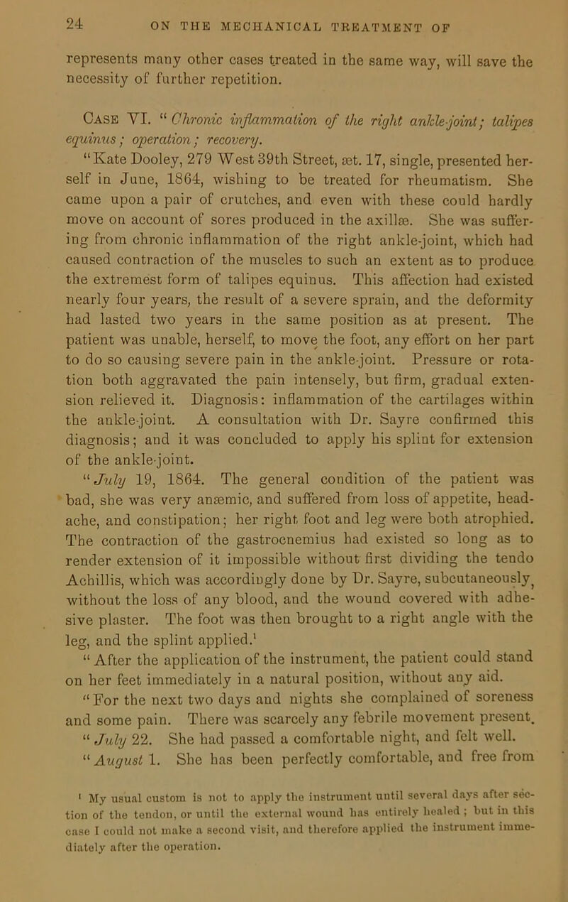 represents many other cases treated in the same way, will save the necessity of further repetition. Case VI. “ Chronic inflammation of the right ankle-joint; talipes equinus; operation; recovery. “Kate Dooley, 279 West 39th Street, aet. 17, single, presented her- self in June, 1864, wishing to be treated for rheumatism. She came upon a pair of crutches, and even with these could hardly move on account of sores produced in the axillm. She was suffer- ing from chronic inflammation of the right ankle-joint, which had caused contraction of the muscles to such an extent as to produce the extremest form of talipes equinus. This affection had existed nearly four years, the result of a severe sprain, and the deformity had lasted two years in the same position as at present. The patient was unable, herself, to move the foot, any effort on her part to do so causing severe pain in the ankle-joint. Pressure or rota- tion both aggravated the pain intensely, but firm, gradual exten- sion relieved it. Diagnosis: inflammation of the cartilages within the ankle-joint. A consultation with Dr. Sayre confirmed this diagnosis; and it was concluded to apply his splint for extension of the ankle-joint. “ July 19, 1864. The general condition of the patient was bad, she was very antemic, and suffered from loss of appetite, head- ache, and constipation; her right foot and leg were both atrophied. The contraction of the gastrocnemius had existed so long as to render extension of it impossible without first dividing the tendo Achillis, which was accordingly done by Dr. Sayre, subcutaneous^ without the loss of any blood, and the wound covered with adhe- sive plaster. The foot was then brought to a right angle with the leg, and the splint applied.1 “ After the application of the instrument, the patient could stand on her feet immediately in a natural position, without any aid. “For the next two days and nights she complained of soreness and some pain. There was scarcely any febrile movement present. “ July 22. She had passed a comfortable night, and felt well. “ August 1. She has been perfectly comfortable, and free from 1 My usual custom is not to apply the iustrument until several days after sec- tion of the tendon, or until the external wound has entirely healed ; hut in this case I could not make a second visit, and therefore applied the instrument imme- diately after the operation.