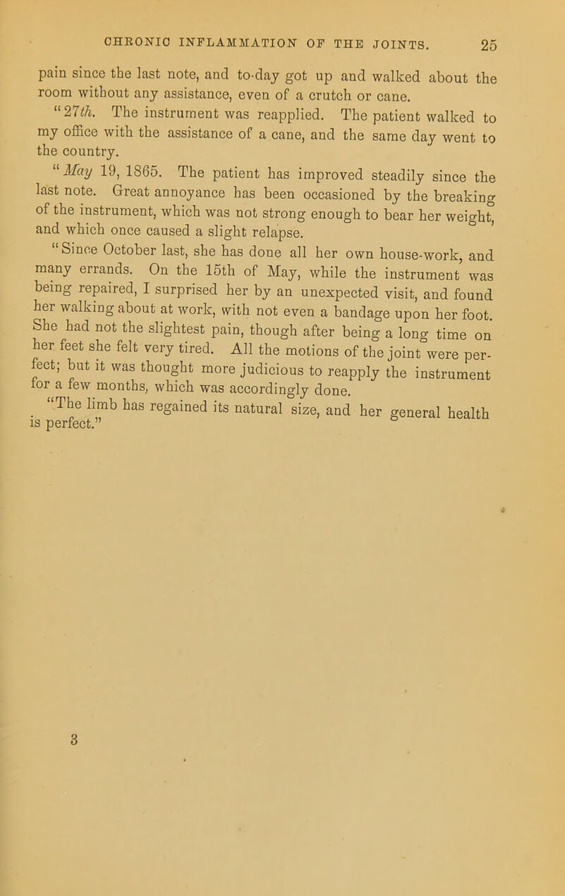 pain since the last note, and to-day got up and walked about the room without any assistance, even of a crutch or cane. “27th. The instrument was reapplied. The patient walked to my office with the assistance of a cane, and the same day went to the country. “ May 19, 1865. The patient has improved steadily since the last note. Great annoyance has been occasioned by the breaking of the instrument, which was not strong enough to bear her weight, and which once caused a slight relapse. Since October last, she has done all her own house-work, and many errands. On the 15th of May, while the instrument was being repaired, I surprised her by an unexpected visit, and found her walking about at work, with not even a bandage upon her foot. She had not the slightest pain, though after being a long time on her feet she felt very tired. All the motions of the joint were per- fect; but it was thought more judicious to reapply the instrument ior a few months; which was accordingly done. . Ttie 1,mb ^as regained its natural size, and her general health is perfect.” 4 3