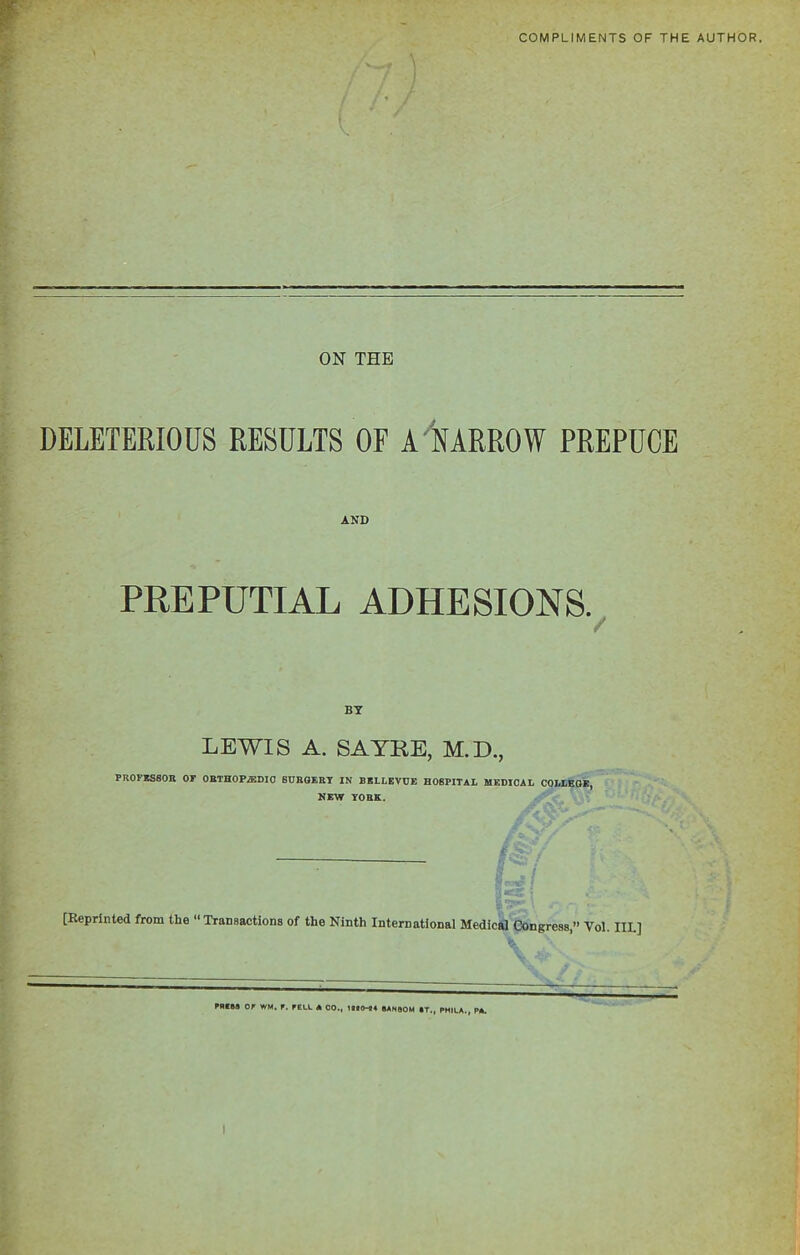 COMPLIMENTS OF THE AUTHOR. ON THE DELETERIOUS RESULTS OF A NARROW PREPUCE AND PREPUTIAL ADHESIONS. BY LEWIS A. SAYRE, M.D., PROFESSOR OF ORTHOPAEDIC SURGERY IN BELLEVUE HOSPITAL MEDICAL COLLEGE, NEW YORK. [Reprinted from the “Transactions of the Ninth International Medical Congress,” Yol. IIL] PBC83 OP WM. r. PELL A CO., 1810-44 6ANQ0M »T., PHILA., PA. I