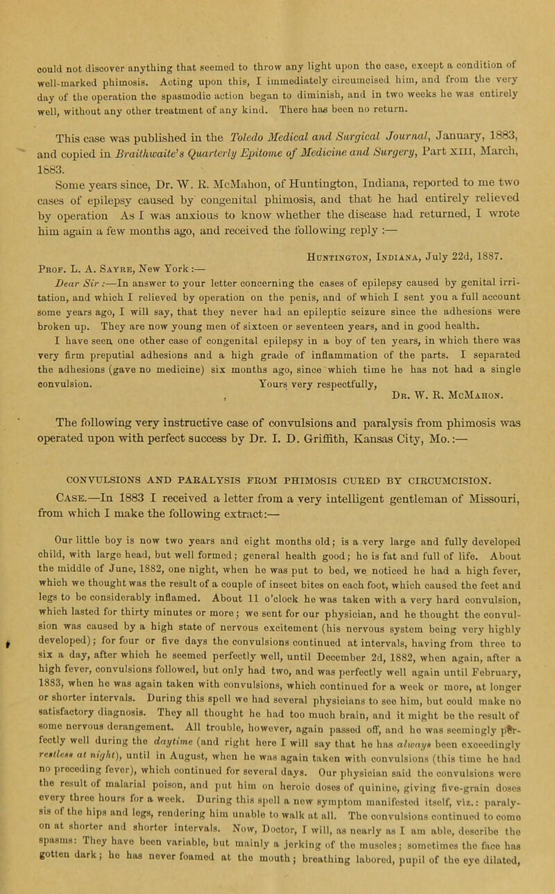 could not discover anything that seemed to throw any light upon tho case, except a condition of well-marked phimosis. Acting upon this, I immediately circumcised him, and from the very day of tho operation tho spasmodic action began to diminish, and in two weeks ho was entirely well, without any other treatment of any kind. There has been no return. This case was published iu the Toledo Medical and Surgical Journal, January, 1883, and copied in Braithwaite’s Quarterly Epitome of Medicine and Surgery, Partxm, March, 1883. Some years since, Dr. W. It. McMahon, of Huntington, Indiana, reported to me two cases of epilepsy caused by congenital phimosis, and that he had entirely relieved by operation As I was anxious to know whether the disease had returned, I wrote him again a few months ago, and received the following reply :— Huntington, Indiana, July 22d, 1S87. Prop. L. A. Sayre, Hew York :— Bear Sir :—In answer to your letter concerning the cases of epilepsy caused by genital irri- tation, and which I relieved by operation on the penis, and of which I sent you a full account some years ago, I will say, that they never had an epileptic seizure since the adhesions were broken up. They are now young men of sixteen or seventeen years, and in good health. I have seen one other case of congenital epilepsy in a boy of ten years, in which there was very firm preputial adhesions and a high grade of inflammation of the parts. I separated the adhesions (gave no medicine) six months ago, since which time he has not had a single convulsion. Yours very respectfully, , Dr. W. B. McMahon. The following very instructive case of convulsions and paralysis from phimosis was operated upon with perfect success by Dr. I. D. Griffith, Kansas City, Mo.:— CONVULSIONS AND PARALYSIS FROM PHIMOSIS CURED BY CIRCUMCISION. Case.—In 1883 I received a letter from a very intelligent gentleman of Missouri, from which I make the following extract:— Our little boy is now two years and eight months old; is a very large and fully developed child, with large head, but well formod; general health good; he is fat and full of life. About the middle of June, 1882, one night, when he was put to bed, we noticed he had a high fever, which we thought was the result of a couple of insect bites on each foot, which caused tho feet and legs to be considerably inflamed. About 11 o’clock ho was taken with a very hard convulsion, which lasted for thirty minutes or more ; we sent for our physician, and ho thought tho convul- sion was caused by a high state of nervous excitement (his norvous system being very highly developed); for four or five days the convulsions continued at intervals, having from threo to six a day, after which ho seemed perfectly well, until December 2d, 1S82, when again, after a high fever, convulsions followed, but only had two, and was perfectly well again until February, 1883, when he was again taken with convulsions, which continued for a week or more, at longer or shorter intervals. During this spell wo had several physioians to soo him, but could make no satisfactory diagnosis. They all thought ho had too much brain, and it might bo tho result of some nervous derangement. All trouble, however, again passed off, and ho was seemingly per- fectly well during tho daytime (and right hero I will say that ho has always been exceedingly restless at night), until in August, when ho was again taken with convulsions (this time he had no preceding lever), which continued for several days. Our physician said tho convulsions wero the result of malarial poison, and put him on heroic doses of quinine, giving five-grain doses c\cry three hours for a week. During this spoil a now symptom manifested itsolf, viz.: paraly- sis of tho hips and logs, rendering him unablo to walk at all. The convulsions continued to como on at shorter and shorter intervals. Now, Doctor, I will, as nearly as I am able, describe tho spasms. They havo been variable, but mainly a jerking of tho muscles; sometimes tho faco has gotten dark, ho has never foainod at tho mouth; breathing labored, pupil of tho eye dilatod,