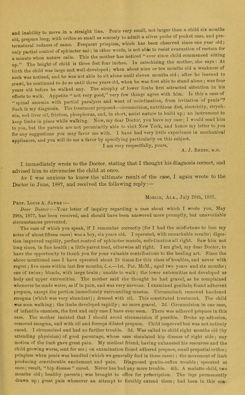 and inability to move in a straight lino. Penis very small, not larger than a child six months old prepuce long, with orifice so small as scarcely to admit a silver probe of pocket case, and pre- ternatural redness of same. Frequent priapism, which has been observed since one year old; only partial control of sphincter ani; in other words, is not able to resist evacuation of rectum for a minute when nature calls. This the mother has noticed “ ever since child commenced sitting up.” The height of child is three feet four inches. In catechising the mother, she says : At birth the child was largo and well-developed; when about nine or ten months old a weakness of neck was noticed, and he was not able to sit alone until eleven months old ; after he learned to crawl, he continued to do so until three years old, when he was first able to stand alone; was four years old before ho walked any. The atrophy of lower limbs first attracted attention in his efforts to walk. Appetite “ not very good,” very few things agree with him. Is this a case of “spinal anaimia with partial paralysis and want of coordination, from irritation of penis ? Such is my diagnosis. The treatment proposed—circumcision, nutritious diet, electricity, strych- nia, cod-liver oil, friction, phosphorus, and, in short, assist nature to build up; an instrument to keep limbs in place while walking. Now, my dear Doctor, you have my case; I would send him to you, but the parents are not pecuniarily able to visit New York, and hence my letter to you for any suggestions you may favor me with. I have had very little experience in mechanical appliances, and you will do me a favor by specifying particularly on this subject. I am very respectfully, yours, A. J. Reese, m.d. I immediately wrote to the Doctor, stating that I thought his diagnosis correct, and advised him to circumcise the child at once. As I was anxious to know the ultimate result of the case, I again wrote to the Doctor in June, 1887, and received the following reply:— Mobile, Ala., July 2Sth, 1887. Pkof. Louis A. Sayre :— Dear Doctor:—Your letter of inquiry regarding a case about which I wrote you, May 29th, 1877, has been received, and should have been answered more promptly, but unavoidable circumstances prevented. The case of which you speak, if I remember correctly (for I had the misfortune to lose my notes of about fifteen cases) was a boy, six years old. I operated, with remarkable results; diges- tion improved rapidly, perfect control of sphincter muscle, coordination all right. Saw him not long since, in fine health; a little parrot toed, otherwise all right. I am glad, my dear Doctor, to have the opportunity to thank you for your valuable contributions to the healing art. Since the above mentioned case I havo operated about 25 times for this class of troubles, and never with regret; five cases within last few months, f. e.—1st. Pat. McM., aged two years and six months; one of twins; blonde, with large brain ; unable to walk; the lower extremities not developed as body and upper extremities. The mother said she thought ho had gravel, as ho complained whenever ho made water, as if in pain, and was very nervous. I examined genitals; found adherent prepuce, except the portion immediately surrounding meatus. Circumcised; removed hardened smegma (which was very abundant); dressed with oil. This constituted treatment. The child was soon walking; the limbs dovolopod rapidly ; no more gravel. 2d. Circumcision in one case, of infantile onanism, the first and only caso I have ever seen. There was adhered prepuce in this ease. The mother insisted that I should avoid circumcision if possible. Broko up adhesion, removed smegma, and with oil and forceps dilated prepuce. Child improved but was not entirely cured. I circumoisod and had no further trouble. 3d. AYas called to child eight months old (by attending physician) of good parentage, whoso caso simulated hip disease of right side; any motion of tho limb gave groat pain. My medical friend, having exhausted his resources and tho child growing worse, sent for mo ; on examination found adhored prepuce, small preputial orifice; priapism when penis was handled (which wo generally find in these cases) ; tho movement of limb producing considerable excitement and pain. Diagnosed genito-reflex troublo; operated at once; result, “ hip disease ” cured. Never has had any more troublo. 4th. A mulatto child, two months old; healthy parents; was brought to office for prescription. Tho legs permanently drawn up; great pain whenever an attempt to forcibly extend them; had been in this eon-