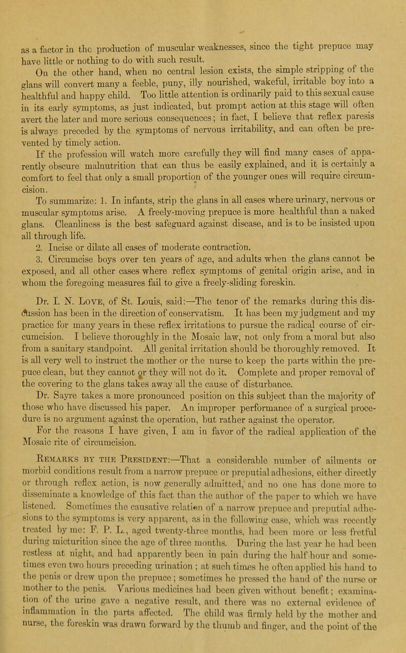 as a factor in the production of muscular weaknesses, since the tight prepuce may have little or nothing to do with such result. On the other hand, when no central lesion exists, the simple stripping of the glans will convert many a feeble, puny, illy nourished, wakeful, irritable boy into a healthful and happy child. Too little attention is ordinarily paid to this sexual cause in its early symptoms, as just indicated, but prompt action at this stage will often avert the later and more serious consequences; in feet, I believe that reflex paresis is always preceded by the symptoms of nervous irritability, and can often be pre- vented by timely action. If the profession will watch more carefully they will find many cases of appa- rently obscure malnutrition that can thus be easily explained, and it is certainly a comfort to feel that only a small proportion of the younger ones will require circum- cision. To summarize: 1. In infants, strip the glans in all cases where urinary, nervous or muscular symptoms arise. A freely-moving prepuce is more healthful than a naked glans. Cleanliness is the best safeguard against disease, and is to be insisted upon all through life. 2. Incise or dilate all cases of moderate contraction. 3. Circumcise boys over ten years of age, and adults when the glans cannot be exposed, and all other cases where reflex symptoms of genital origin arise, and in whom the foregoing measures fail to give a freely-sliding foreskin. Dr. I. N. Love, of St. Louis, said:—The tenor of the remarks during this dis- dhssion has been in the direction of conservatism. It has been my judgment and my practice for many years in these reflex irritations to pursue the radical course of cir- cumcision. I believe thoroughly in the Mosaic law, not only from a moral but also from a sanitary standpoint. All genital irritation should be thoroughly removed. It is all very well to instruct the mother or the nurse to keep the parts within the pre- puce clean, but they cannot gr they will not do it. Complete and proper removal of the covering to the glans takes away all the cause of disturbance. Dr. Sayre takes a more pronounced position on this subject than the majority of those who have discussed his paper. An improper performance of a surgical proce- dure is no argument against the operation, but rather against the operator. For the reasons I have given, I am in favor of the radical application of the Mosaic rite of circumcision. Remarks by the President:—That a considerable number of ailments or morbid conditions result, from a narrow prepuce or preputial adhesions, either directly or through reflex action, is now generally admitted, and no one has done more to disseminate a knowledge of this fact than the author of the paper to which we have listened. Sometimes the causative relation of a narrow prepuce and preputial adhe- sions to the symptoms is very apparent, as in the following case, which was recently treated by me: I. P. L., aged twenty-three months, had been more or less fretful during micturition since the age of three months. During the last year he had been restless at night, and had apparently been in pain during the half hour and some- times even two hours preceding urination ; at such times he often applied bis hand to the penis or drew upon the prepuce ; sometimes he pressed the hand of the nurse or mother to the penis. Various medicines had been given without benefit; examina- tion ot the urine gave a negative result, and there was no external evidence of inflammation in the parts affected. The child was firmly held by the mother and nurse, the foreskin was drawn forward by the thumb and finger, and the point of the