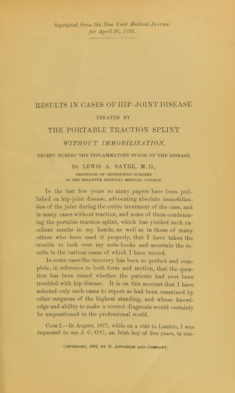 Neprinted from the New York Medical Journal for April SO, 1S02. RESULTS IN CASES OF HIP-JOINT DISEASE TREATED BY THE PORTABLE TRACTION SPLINT WITHO UT IMMOBILIZA TION, EXCEPT DURING THE INFLAMMATORY STAGE OP THE DISEASE. By lewis x\. SAYRE, M. D., PROFESSOR or ORTHOPAEDIC SURGERY IN THE BELLEVUE HOSPITAL MEDICAL COLLEGE. In the last few years so many papers have been pub- lished on hip-joint disease, advocating absolute immobiliza- tion of the joint during the entire treatment of the case, and in many cases without traction, and some of them condemn- ing the portable traction splint, which has yielded such ex- cellent results in my hands, as well as in those of many others who have used it properly, that I have taken the trouble to look over my note-books and ascertain the re- stilts in the various cases of which 1 have record. In some cases the recovery has been so perfect and com- plete, in reference to both form and motion, that the ques- tion has been raised whether the patients had ever been troubled with hip disease. It is on this account that I have selected only such cases to report as had been examined by other surgeons of the highest standing, and whose knoivl- edge and ability to make a correct diagnosis M'ould certainly be unquestioned in the professional world. Case I.—In August, 1877, while on a visit to London, 1 was recpiested to see J. 0. O’C., an Irish boy of five years, in con- COPTRIOUT, 1892, BT D. Appleton and Cojtpant.