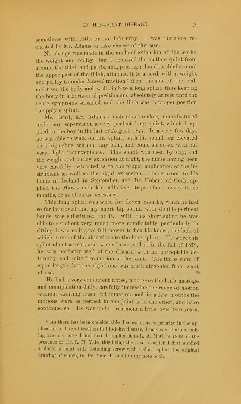 sometimes with little or no deformity. I was therefore re- quested by Mr. Adams to take charge of the case. No change was made in the mode of extension of the leg by the weight and pulley; but 1 removed the leather splint from around the thigh and pelvis, and, p issing a handkerchief around the upper part of the thigh, attached it to a cord, with a weight and pulley to make lateral traction * from the side of the bed, and fixed the body and well limb to a long splint, thus keeping the body in a horizontal position and absolutely at rest until the acute symptoms subsided and the limb was in iiroper position to apply a splint. Mr. Ernst, Mr. Adams’s instrument-maker, manufactured under my supervision a very perfect long splint, which I ap- plied to the boy in the last of August, 1877. In a very few days he was able to walk on this splint, with his sound leg elevated on a high shoe, without any pain, and could sit down with but very slight inconvenience. This splint was used by day, and the weight and pidley extension at night, the nurse having been very carefully instructed as to the proper application of the in- strument as well as the night extension. He returned to his home in Ireland in September, and Dr. Hobart, of Cork, ap- plied the Maw’s moleskin adhesive strips about every three months, or as often as necessary. This long splint was worn for eleven months, when he had so far improved that my short hip splint, with double perineal bands, was substituted for it. With this short splint he was able to get about very much more comfortably, jiarticularly in sitting down, as it gave full power to flex his knees, the lack of which is one of the objections to the long splint. He wore this sjjlint about a year, and when I removed it, in the fall of 1879, he was perfectly w-ell of the disease, with no perceptible de- formity and quite free motion of the joint. The limbs were of equal length, but the right one was much atrophied from want of use. He had a very competent nurse, who gave the limb massage and manipulation daily, carefully increasing the range of motion without exciting fresh inflammation, and in a few months the motions were as perfect in one joint as in the other, and have continued so. He was under treatment a little over two years. * As there has been considerable discussion as to priority in the ap- plication of lateral traction in lii])-joint disease, I may say that on look- ing over my notes I find that I applied it to L. A. McC. in 18G8 in the presence of Dr. L. M. Yale, this being the case to which I first applied a platform joint with abductuig screw with a short splint, the original drawing of which, by Dr. Yale, I found in my note-book.