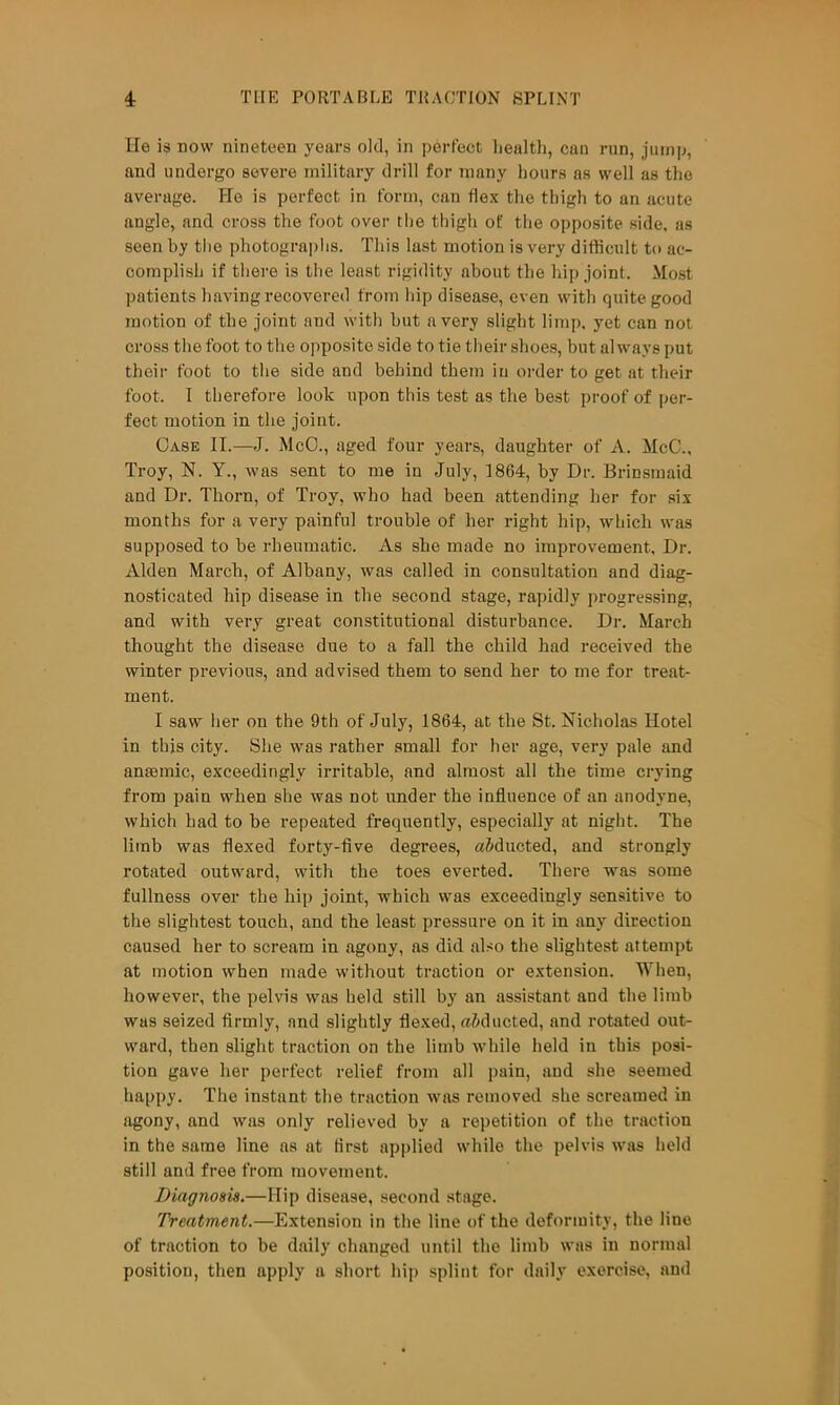 lie is now nineteen years old, in perfect liealtli, can run, jump, and undergo severe military drill for many hours as well as the average. He is perfect in form, can flex the thigh to an acute angle, and cross the foot over the thigh of the opposite side, as seen by the photographs. This last motion is very difficult to ac- complish if there is the least rigidity about the hip joint. Most patients having recovered from hip disease, even with quite good motion of the joint and with but a very slight limp, yet can not cross the foot to the opposite side to tie their shoes, but always put their foot to the side and behind them in order to get at their foot. 1 therefore look upon this test as the best proof of per- fect motion in the joint. Case II.—J. McO., aged four years, daughter of A. McC.. Troy, N. Y., was sent to me in July, 1864, by Dr. Briusmaid and Dr. Thorn, of Troy, who had been attending her for six months for a very painful trouble of her right hip, which was supposed to be rheumatic. As she made no improvement. Dr. Alden March, of Albany, was called in consultation and diag- nosticated hip disease in the second stage, rapidly progressing, and with very great constitutional disturbance. Dr. March thought the disease due to a fall the child had received the winter previous, and advised them to send her to me for treat- ment. I saw her on the 9th of July, 1864, at the St. Nicholas Hotel in this city. She was rather small for her age, very pale and anfBinic, exceedingly irritable, and almost all the time crying from pain when she was not under the influence of an anodyne, which bad to be repeated frequently, especially at night. The limb was flexed forty-five degrees, aSducted, and strongly rotated outward, with the toes everted. There was some fullness over the hip joint, which was exceedingly sensitive to the slightest touch, and the least pressure on it in any direction caused her to scream in agony, as did also the slightest attempt at motion when made without traction or extension. When, however, the pelvis was held still by an assistant and the limb was seized firmly, and slightly flexed, aiducted, and rotated out- ward, then slight traction on the limb while held in this posi- tion gave her perfect relief from all pain, and she seemed happy. The instant the traction was removed she screamed in agony, and was only relieved by a repetition of the traction in the same line ns at first applied while the pelvis was held still and free from movement. Diagnosis.—Hip disease, second stage. Treatment,—Extension in the line of the deformity, the line of traction to be daily changed until the limb was in normal position, then apply a short hip splint for daily exercise, and