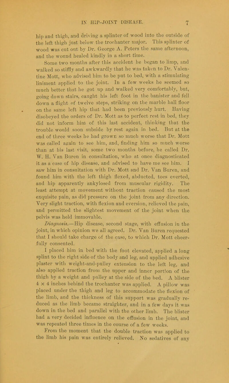 hip and thigh, and driving a splinter of wood into the outside of the left thigh just below the tronhanter luaior. This splinter of wood was cut out by Dr. George A. Peters the same afternoon, and the wound healed kindly in a short time. Some two months after this accident he began to limp, and walked so stiflSy and awkwardly that he was taken to Dr. Valen- tine Mott, who advised him to be put to bed, with a stimulating liniment applied to the joint. In a few weeks he seemed so much better that he got up and walked very comfortably, but, goina down stairs, caught his left foot in the banister and fell down a flight of twelve steps, striking on the marble hall floor on the same left hip that had been previously hurt. Having disobeyed the orders of Dr. Mott as to perfect rest in bed, they did not inform him of this last accident, thinking that the trouble would soon subside by rest again in bed. But at the end of three weeks he had grown so much worse that Dr. Mott was called again to see him, and, finding him so much worse than at his last visit, some two months before, he called Dr. W. H. Van Buren in consultation, who at once diagnosticated it as a case of hip disease, and advised to have me see him. I saw him in consultation with Dr. Mott and Dr. Van Buren, and found him with the left thigh flexed, abducted, toes everted, and hip apparently ankylosed from muscular rigidity. The least attempt at movement without traction caused the most exquisite pain, as did pressure on the joint from any direction. Very slight traction, with flexion and eversion, relieved the pain, and permitted the slightest movement of the joint when the pelvis was held immovable. Diagnosis.—Hip disease, second stage, with effusion in the joint, in which opinion we all agreed. Dr. Van Buren requested that I should take charge of the case, to which Dr. Mott cheer- fully consented. 1 placed him in bed with the foot elevated, applied a long splint to the right side of the body and leg, and applied adhesive plaster with weight-and-pnlley extension to the left leg, and also applied traction from the u])per and inner portion of the thigh by a weight and pulley at the side of the bed. A blister 4x4 inches beliind the trochanter was applied. A pillow was placed under the thigh and leg to accommodate tlie flexion of the limb, and the thickness of this support was gradually re- duced as the limb became straighter, and in a few days it was down in the bed and fmrallel with the other limb. The blister had a very decided influence on the effusion in the joint, and was repeated three times in the course of a few weeks. From the moment that the double traction was applied to the limb his pain was entirely relieved. No sedatives of any
