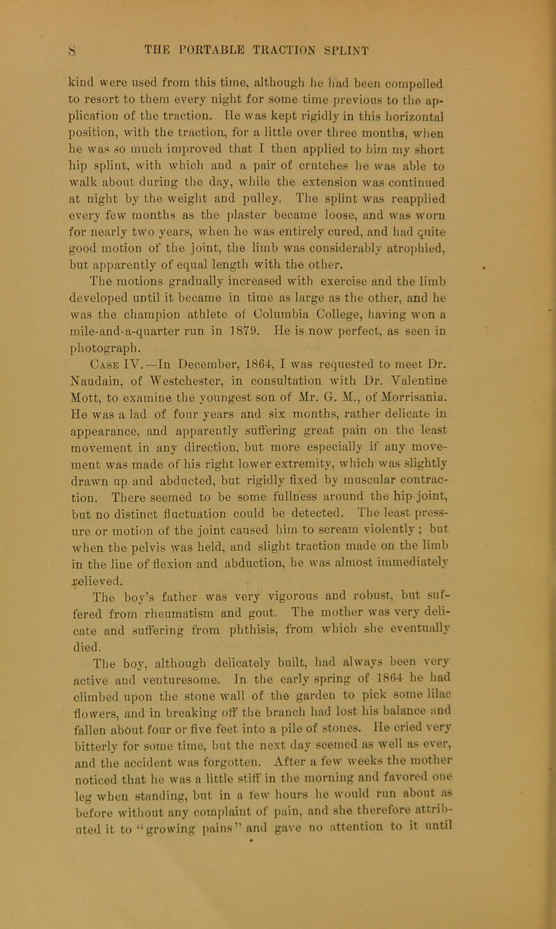 kind were used from this time, although lie had been compelled to resort to them every night for some time previous to the ap- plication of the traction. He was kept rigidly in this horizontal position, with the traction, for a little over three months, when he was so much improved that I then applied to him my short hip splint, with which and a pair of crutches he was able to walk about during tlie day, while the extension was continued at night by the weight and pulley. The splint was reapplied every few months as the i)laster became loose, and was woni for nearly two years, when ho was entirely cured, and had quite good motion of the joint, the limb was considerably atrophied, but apparently of equal length with the other. The motions gradually increased with exercise and the limb developed until it became in time as large as the other, and he was the champion athlete of Columbia College, having won a mile-and-a-quarter run in 1879. He is now perfect, as seen in photograph. Case IV.—In December, 1864, I was requested to meet Dr. Naudain, of Westchester, in consultation with Dr. Valentine Mott, to examine the youngest son of Mr. G. M., of Morrisania. He was a lad of four years find six months, rather delicate in appearance, and apparently suffering great pain on the least movement in any direction, but more especially if any move- ment was made of his right lower extremity, which was slightly drawn up and abducted, but rigidly fixed by muscular contrac- tion. There seemed to be some fullness around the hip joint, but no distinct fluctuation could be detected. The least press- ure or motion of the joint caused him to scream violently ; but when the pelvis was held, and slight traction made on the limb in the line of flexion and abduction, he was almost immediately j^lieved. The boy’s father was very vigorous and robust, but suf- fered from rheumatism and gout. The mother was very deli- cate and suffering from phthisis, from which she eventually died. The boy, although delicately built, had always been very active and venturesome. In the early spring of 1864 he had climbed upon the stone wall of the garden to pick some lilac flowers, and in breaking off the branch had lost his balance and fallen about four or five feet into a pile of stones. He cried very bitterly for some time, but the next day seemed as well as ever, and the accident was forgotten. After a few weeks the mother noticed that ho was a little stiff in the morning and favored one leg when standing, but in a few hours he would run about as before witliout any complaint of pain, and she therefore attrib- uted it to “growing pains” and gave no ;ittention to it until