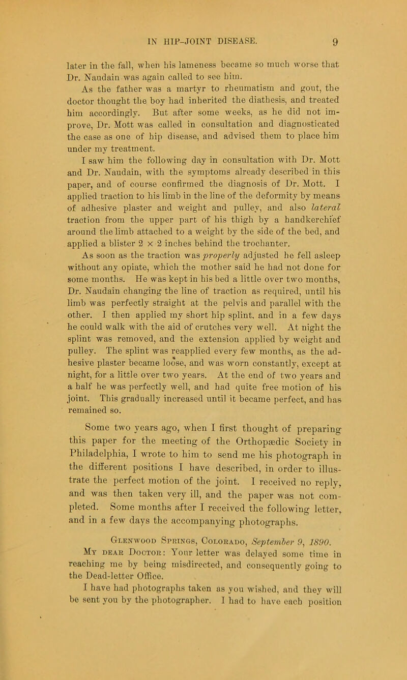 later in tlie fall, when his lameness became so much worse that Dr. Nandain was again called to see him. As the father was a martyr to rheumatism and gout, the doctor thought the boy had inherited the diathesis, and treated him accordingly. But after some weeks, as he did not im- prove, Dr. Mott was called in consultation and diagnosticated the case as one of hip disease, and advised them to place him under my treatment. I saw him the following day in consultation with Dr. Mott and Dr. Naudain, with the symptoms already described in this paper, and of course confirmed the diagnosis of Dr. Mott. I applied traction to his limb in the line of the deformity by means of adhesive plaster and weight and pulley, and also lateral traction from the upper part of his thigh by a handkerchief around the limb attached to a weight by the side of the bed, and applied a blister 2x2 inches behind the trochanter. As soon as the traction vf&s properly adjusted he fell asleep without any opiate, which the mother said he had not done for some months. He was kept in his bed a little over two months, Dr. Naudain changing the line of traction as required, until his limb was perfectly straight at the pelvis and parallel with the other. I then applied my short hip splint, and in a few days he could walk with the aid of crutches very well. At night the splint was removed, and the extension applied by weight and pulley. The splint was reapplied every few months, as the ad- hesive plaster became loose, and was worn constantly, except at night, for a little over two years. At the end of two years and a half he was perfectly well, and had quite free motion of his joint. This gradually increased until it became perfect, and has remained so. Some two years ago, when I first thought of preparing this paper for the meeting of the Orthopaedic Society in Philadelphia, I wrote to him to send me his photograph in the different positions I have described, in order to illus- trate the perfect motion of the joint. 1 received no reply, and was then taken very ill, and the paper was not com- pleted. Some months after I received tlie following letter, and in a few days the accompanying photographs. Glenwood Spuings, Ooi.orauo, Septemler 9, 1890. My dear Doctor: Your letter was delayed some time in reaching me by being misdirected, and consequently going to the Dead-letter Office. I have had photographs taken as you wished, and they will be sent you by the photographer. 1 had to have each position