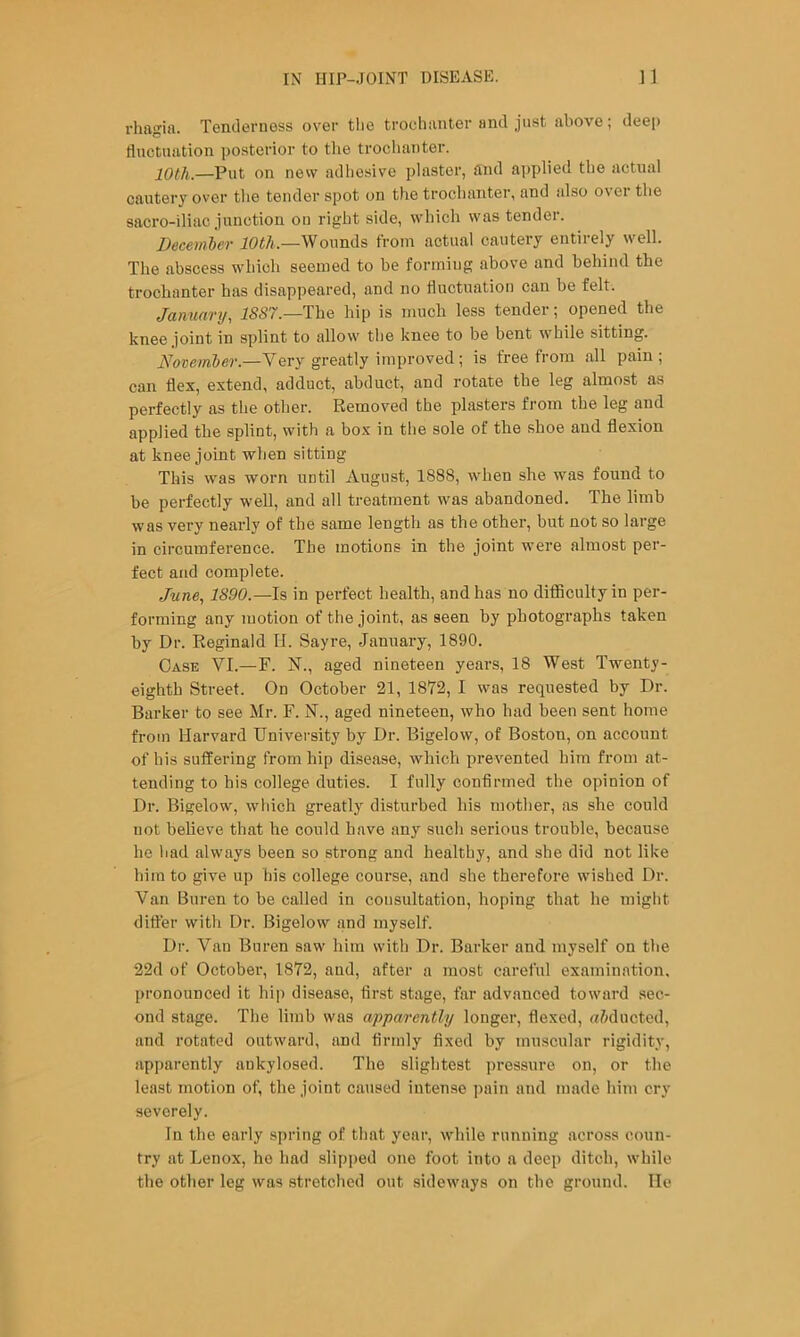 rhagift. Tenderness over tlie trochanter and just above; deep ductuation posterior to the trochanter. lOtli.—Put on nevv adhesive plaster, and a]>plied the actual cautery over the tender spot on the trochanter, and also over the sacro-iliac junction ou right side, which was tender. December 10th.—Wounds from actual cautery entirely well. The abscess which seemed to be forming above and behind the trochanter has disappeared, and no ductuation can be felt. Januarij, J5S7.—The hip is much less tender; opened the knee joint in splint to allow the knee to be bent while sitting. Noveinber.—Very greatly improved; is free from all pain; can dex, extend, adduct, abduct, and rotate the leg almost as perfectly as the other. Removed the plasters from the leg and applied the splint, with a box in the sole of the shoe and flexion at knee joint when sitting This was worn until August, 1888, when she was found to be perfectly well, and all treatment was abandoned. The limb was very nearly of the same length as the other, but not so large in circumference. The motions in the joint were almost per- fect and complete. June., 1890.—Is in perfect health, and has no difl5cultyin per- forming any motion of the joint, as seen by photographs taken by Dr. Reginald H. Sayre, January, 1890. Case VI.—F. N., aged nineteen years, 18 West Twenty- eighth Street. On October 21, 18T2, I was requested by Dr. Barker to see Mr. F. N., aged nineteen, who had been sent home from Harvard University by Dr. Bigelow, of Boston, on account of his suffering from hip disease, which prevented him from at- tending to his college duties. I fully confirmed the opinion of Dr. Bigelow, which greatly disturbed his mother, as she could not believe that he could have any such serious trouble, because he bad always been so strong and healthy, and she did not like him to give up his college course, and she therefore wished Dr. Van Buren to be called in consultation, hoping that he might differ with Dr. Bigelow and myself. Dr. Van Buren saw him with Dr. Barker and myself on the 22d of October, 1872, and, after a most careful examination, pronounced it hiji disease, first stage, far advanced toward sec- ond stage. The limb was apparently longer, flexed, a&ducted, and rotated outward, and firmly fixed by muscular rigidity, apparently aukylosed. The slightest i)ressure on, or the least motion of, the joint caused intense pain and made him cry severely. In the early spring of that year, while running across coun- try at Lenox, ho had slipped one foot into a deep ditch, while the other leg was stretched out sideways on the ground. He