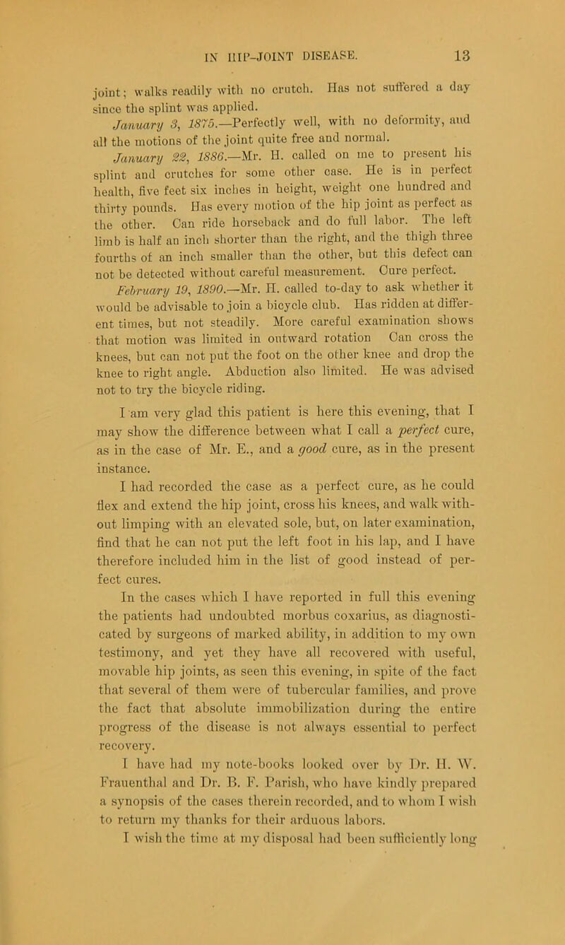 joint; walks readily with no crutch. Has not suffered a day since the splint was applied. January 3, J575.—Perfectly well, with no deformity, and all the motions of the joint quite free and normal. January 22, 1886.—lir. H. called on mo to present his splint and crutches for some other case. He is in perfect health, five feet six inches in height, weight one hundred and thirty pounds. Has every motion of the hip joint as perfect as the other. Can ride horseback and do full labor. The left limb is half an inch shorter than the right, and the thigh three fourths of an inch smaller than the other, but this defect can not be detected without careful measurement. Cure perfect. Februa/ry 19, 1890.—Ur. H. called to-day to ask whether it would be advisable to join a bicycle club. Has ridden at differ- ent times, but not steadily. More careful examination shows that motion was limited in outward rotation Can cross the knees, but can not put tbe foot on the other knee and drop the knee to right angle. Abduction also limited. He was advised not to try the bicycle riding. I am very glad this patient is here this evening, that I may show the difference between what I call a perfect cure, as in the case of Mr. E., and a good cure, as in the present instance. I had recorded the case as a perfect cure, as he could Hex and extend the hip joint, cross his knees, and walk with- out limping with an elevated sole, but, on later examination, find that he can not put the left foot in his lap, and I have therefore included him in the list of good instead of per- fect cures. In the cases which 1 have reported in full this evening the patients had undoubted morbus coxarius, as diagnosti- cated by surgeons of marked ability, in addition to my own testimony, and yet they have all recovered with useful, movable hip joints, as seen this evening, in spite of the fact that several of them were of tubercular families, and prove the fact that absolute immobilization during the entire progress of the disease is not always essential to perfect recovery. I have had my note-hooks looked over by Dr. 11. W. Frauenthal and Dr. B. F. Parish, who have kindly prepared a synopsis of the cases therein recorded, and to whom 1 wish to return my thanks for their arduous labors. T wish the time at my disposal had been sufiiciently long