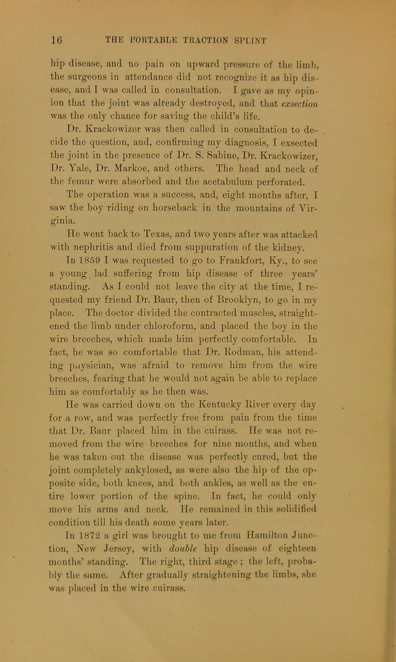 hip disease, and no pain on upward pressure of the limb, the surgeons in attendance did not recognize it as hip dis- ease, and I was called in consultation. I gave as my opin- ion that the joint Avas already destroyed, and that exsection was the only chance for saving the child’s life. Dr. Krackowizer was then called in consultation to de- cide the question, and, confirming my diagnosis, I exsected the joint in the presence of Dr. S. Sabine, Dr. Krackowizer, Dr. Yale, Dr. Markoe, and others. The head and neck of the femur were absorbed and the acetabulum perforated. The operation was a success, and, eight months after, 1 saw the boy riding on horseback in the mountains of Vir- ginia. He went back to Texas, and two years after was attacked with nephritis and died from sujApuration of the kidney. In 1869 I was requested to go to Frankfort, Ky., to see a young lad suffering from hip disease of three years’ standing. As I could not leave the city at the time, I re- quested my friend Dr. Baur, then of Brooklyn, to go in my place. The doctor divided the contracted muscles, straight- ened the limb under chloroform, and placed the boy in the wire breeches, which made him perfectly comfortable. In fact, he was so comfortable that Dr. Kodman, his attend- ing pnysician, was afraid to remove him from the wire breeches, fearing that he would not again be able to replace him as comfortably as he then was. He was carried down on the Kentucky River every day for a row, and was perfectly free from pain from the time that Dr. Baur placed him in the cuirass. He was not re- moved from the wire breeches for nine months, and when he was taken out the disease was perfectly cured, but the joint completely ankylosed, as were also the hip of the op- posite side, both knees, and both ankles, as well as the en- tire loAver portion of the spine. In fact, he could only move his arms and neck. He remained in this solidified condition till his death some years later. In 1872 a girl was brought to me from Hamilton Junc- tion, New Jersey, with double hip disease of eighteen months’ standing. The right, third stage ; the left, proba- bly the same. After gradually straightening the limbs, she was placed in the wire cuirass.