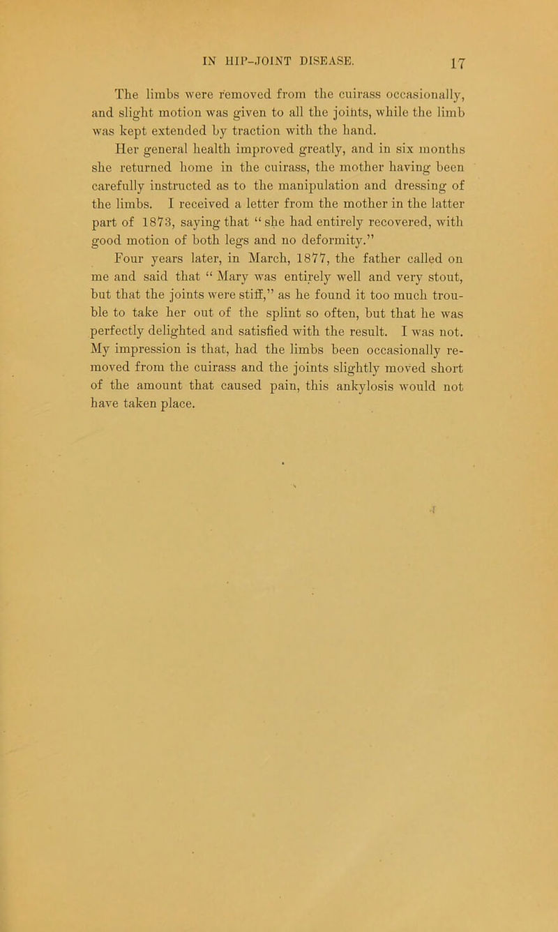 The limbs were removed from the cuirass occasiojially, and slight motion was given to all the joihts, while the limb was kept extended by traction with the hand. Her general health improved greatly, and in six months she returned home in the cuirass, the mother having been carefully instructed as to the manipulation and dressing of the limbs. I received a letter from the mother in the latter part of 1873, saying that “she had entirely recovered, with good motion of both legs and no deformity.” Four years later, in March, 1877, the father called on me and said that “ Mary was entirely well and very stout, but that the joints were stiff,” as he found it too much trou- ble to take her out of the splint so often, but that he was perfectly delighted and satisfied with the result. I was not. My impression is that, had the limbs been occasionally re- moved from the cuirass and the joints slightly moved short of the amount that caused pain, this ankylosis would not have taken place.