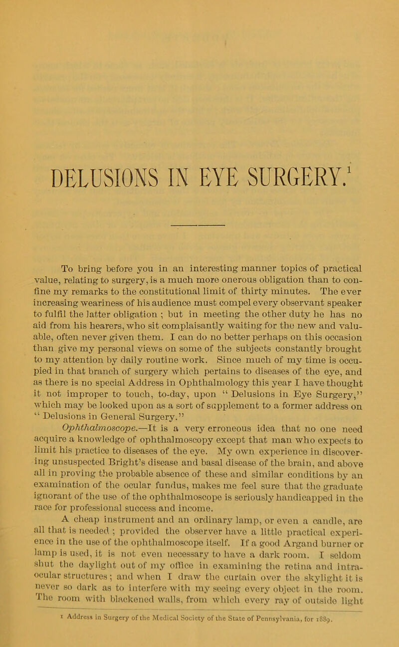 To bring before you in an interesting manner topics of practical value, relating to surgery, is a much more onerous obligation than to con- fine my remarks to the constitutional limit of thirty minutes. The ever increasing weariness of his audience must compel every observant speaker to fulfil the latter obligation ; but in meeting the other duty he has no aid from his hearers, who sit complaisantly waiting for the new and valu- able, often never given them. I can do no better perhaps on this occasion than give my personal views on some of the subjects constantly brought to my attention by daily routine work. Since much of my time is occu- pied in that branch of surgery which pertains to diseases of the eye, and as there is no special Address in Ophthalmology this year I have thought it not improper to touch, to-day, upon “ Delusions in Eye Surgery,” which may be looked upon as a sort of supplement to a former address on “ Delusions in General Surgery.” Ophthalmoscope.—It is a very erroneous idea that no one need acquire a knowledge of ophthalmoscopy except that man who expects to limit his practice to diseases of the eye. My own experience in discover- ing unsuspected Bright’s disease and basal disease of the brain, and above all in proving the probable absence of these and similar conditions by an examination of the ocular fundus, makes me feel sure that the graduate ignorant of the use of the ophthalmoscope is seriously handicapped in the race for professional success and income. A cheap instrument and an ordinary lamp, or even a candle, are all that is needed ; provided the observer have a little practical experi- ence in the use of the ophthalmoscope itself. If a good Argand burner or lamp is used, it is not even necessary to have a dark room. I seldom shut the daylight out of my office in examining the retina and intra- ocular structures ; and when I draw the curtain over the skylight it is never so dark as to interfere with my seeing every object in the room. r! lie room with blackened walls, from which every ray of outside light Address in Surgery of the Medical Society of lire State of Pennsylvania, for 1889.