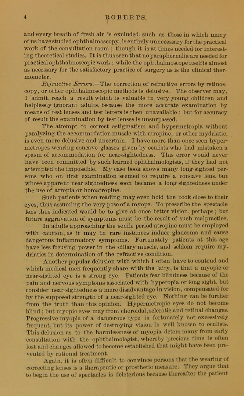 and every breath of fresh air is excluded, such as those in which many of us have studied ophthalmoscopy, is entirely unnecessary for the practical work of the consultation room ; though it is at times needed for interest- ing theoretical studies. It is thus seen that no paraphernalia are needed for practical ophthalmoscopic work ; while the ophthalmoscope itselfis almost as necessary for the satisfactory practice of surgery as is the clinical ther- mometer. Refractive Errors.—The correction of refractive errors by retinos- copy, or other ophthalmoscopic methods is delusive. The observer may, I admit, reach a result which is valuable in very young children and helplessly ignorant adults, because the more accurate examination by means of test lenses and test letters is then unavailable ; but for accuracy of result the examination by test lenses is unsurpassed. The attempt to correct astigmatism and hypermetropia without paralyzing the accommodation muscle with atropine, or other mydriatic, is even more delusive and uncertain. I have more than once seen hyper- metropes wearing concave glasses given by oculists who had mistaken a spasm of accommodation for near-sightedness. This error would never have been committed by such learned ophthalmologists, if they had not attempted the impossible. My case book shows many long-sighted per- sons who on first examination seemed to require a concave lens, but whose apparent near-sightedness soon became a long-sightedness under the use of atropia or homatropine. Such patients when reading may even hold the book close to their eyes, thus assuming the very pose of a myope. To prescribe the spectacle lens thus indicated would be to give at once better vision, perhaps; but future aggravation of symptoms must be the result of such malpractice. In adults approaching the senile period atropine must be employed with caution, as it may in rare instances induce glaucoma and cause dangerous inflammatory symptoms. Fortunately patients at this age have less focusing power in the ciliary muscle, and seldom require my- driatics in determination of the refractive condition. Another popular delusion with which I often have to contend and which medical men frequently share with the laity, is that a myopic or near-sighted eye is a strong eye. Patients fear blindness because of the pain and nervous symptoms associated with hyperopia or long sight, but consider near-sightedness a mere disadvantage in vision, compensated for by the supposed strength of a near-sighted eye. Nothing can be further from the truth than this opinion. Hypermetropic eyes do not become blind ; but myopic eyes may from choroidal, sclerotic and retinal changes. Progressive myopia of a dangerous type is fortunately not excessively frequent, but its power of destroying vision is well known to oculists. This delusion as to the harmlessness of myopia deters many from early consultation with the ophthalmologist, whereby precious time is often lost and changes allowed to become established that might have been pre- vented by rational treatment. Again, it is often difficult to convince persons that the wearing of correcting lenses is a therapeutic or prosthetic measure. They argue that to begin the use of spectacles is deleterious because thereafter the patient