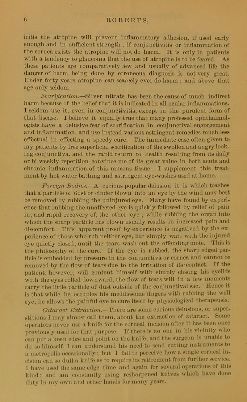 iritis the atropine will prevent inflammatory adhesion, if used early enough and in sufficient strength ; if conjunctivitis or inflammation of the cornea exists the atropine will not do harm. It is only in patients with a tendency to glaucoma that the use of atropine is to be feared. As these patients are comparatively few and usually of advanced life the danger of harm being done by erroneous diagnosis is not very great. Under forty years atropine can scarcely ever do harm ; and above that age only seldom. Scarification.—Silver nitrate has been the cause of much indirect harm because of the belief tbat it is indicated in all ocular inflammations. I seldom use it, even in conjunctivitis, except in the purulent form of that disease. I believe it equally true that many professed ophthalmol- ogists have a delusive fear of scarification in conjunctival engorgement and inflammation, and use instead various astringent remedies much less effectual in effecting a speedy cure. The immediate ease often given to my patients by free superficial scarification of the swollen and angry look- ing conjunctiva, and the rapid return to health resulting from its daily or bi-weekly repetition convince me of its great value in both acute and chronic inflammation of this mucous tissue. I supplement this treat- ment by hot water bathing and astringent eye-washes used at home. Foreign Bodies.—A curious popular delusion it is which teaches that a particle of dust or cinder blown into an eye by the wind may best be removed by rubbing the uninjured eye. Many have found by experi- ence that rubbing the unaffected eye is quickly followed by relief of pain in, and rapid recovery of, the other eye ; while rubbing the organ into which the sharp particle has blown usually results in increased pain and discomfort. This apparent proof by experience is negatived by the ex- perience of those who rub neither eye, but simply wait with the injured eye quietly closed, until the tears washout the offending mote. This is the philosophy of the cure. If the eye is rubbed, the sharp edged par- ticle is embedded by pressure in the conjunctiva or cornea and cannot be removed by the flow of tears due to the irritation of its-contact. If the patient, however, will content himself with simply closing his eyelids with the eyes rolled downward, the flow of tears will in a few moments carry the little particle of dust outside of the conjunctival sac. Hence it is that while he occupies his meddlesome fingers with rubbing the well eye, he allows the painful eye to cure itself by physiological therapeusis. Cataract Extraction.—There are some curious delusions, or super- stitions I may almost call them, about the extraction of cataract. Some operators never use a knife for the corneal incision after it 1ms been once previously used for that purpose. If there is no one in his vicinity who can put a keen edge and point on the knife, and the surgeon is unable to do so himself, I can understand his need to send cutting instruments to a metropolis occasionally; but I fail to perceive how a single corneal in- cision can so dull a knife as to require its retirement from further service. 1 have used the same edge time and again for several operations of this kind ; and am constantly using resharpened knives which have done duty in my own and other hands for many years.