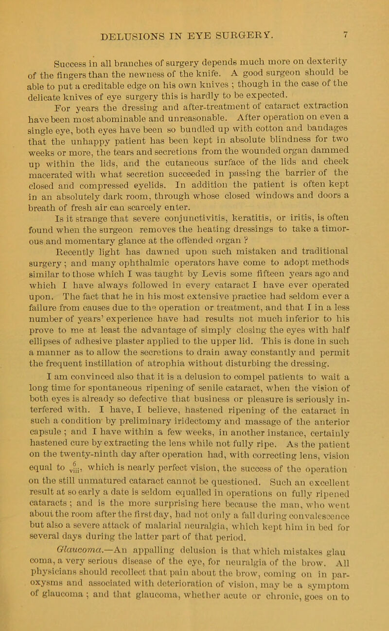 Success in all branches of surgery depends much more on dexterity of the fingers than the newness of the knife. A good surgeon should be able to put a creditable edge on his own knives ; though in the case of the delicate knives of eye surgery this is hardly to be expected. For years the dressing and after-treatment ot cataract extraction have been most abominable and unreasonable. After operation on even a single eye, both eyes have been so bundled up with cotton and bandages that the unhappy patient has been kept in absolute blindness for two weeks or more, the tears and secretions from the wounded organ dammed up within the lids, and the cutaneous surface of the lids and cheek macerated with what secretion succeeded in passing the barrier of the closed and compressed eyelids. In addition the patient is often kept in an absolutely dark room, through whose closed windows and doors a breath of fresh air can scarcely enter. Is it strange that severe conjunctivitis, keratitis, or iritis, is often found when the surgeon removes the heating dressings to take a timor- ous and momentary glance at the offended organ ? Recently light has dawned upon such mistaken and traditional surgery ; and many ophthalmic operators have come to adopt methods similar to those which I was taught by Levis some fifteen years ago and which I have always followed in every cataract I have ever operated upon. The fact that he in bis most extensive practice had seldom ever a failure from causes due to the operation or treatment, and that I in a less number of years’ experience have had results not much inferior to his prove to me at least the advantage of simply closing the eyes with half ellipses of adhesive plaster applied to the upper lid. This is done in such a manner as to allow the secretions to drain away constantly and permit the frequent instillation of atrophia without disturbing the dressing. I am convinced also that it is a delusion to compel patients to wait a long time for spontaneous ripening of senile cataract, when the vision of both eyes is already so defective that business or pleasure is seriously in- terfered with. I have, I believe, hastened ripening of the cataract in such a condition by preliminary iridectomy and massage of the anterior capsule ; and I have within a few weeks, in another instance, certainly hastened cure by extracting tbe lens while not fully ripe. As the patient on the twenty-ninth day after operation had, with correcting lens, vision equal to vfu, which is nearly perfect vision, the success of the operation on the still unmatured cataract cannot be questioned. Such an excellent result at so early a date is seldom equalled in operations on fully ripened cataracts; and is the more surprising here because tbe man, who went about the room after the first day, had not only a fall during convalescence but also a severe attack of malarial neuralgia, which kept him in bed for several days during tbe latter part of that period. Glaucoma— An appalling delusion is that which mistakes glau coma, a very serious disease of the eye, for neuralgia of the brow. All physicians should recollect that pain about the brow, coming on in par- oxysms and associated with deterioration of vision, may be a symptom of glaucoma ; and that glaucoma, whether acute or chronic, goes on to