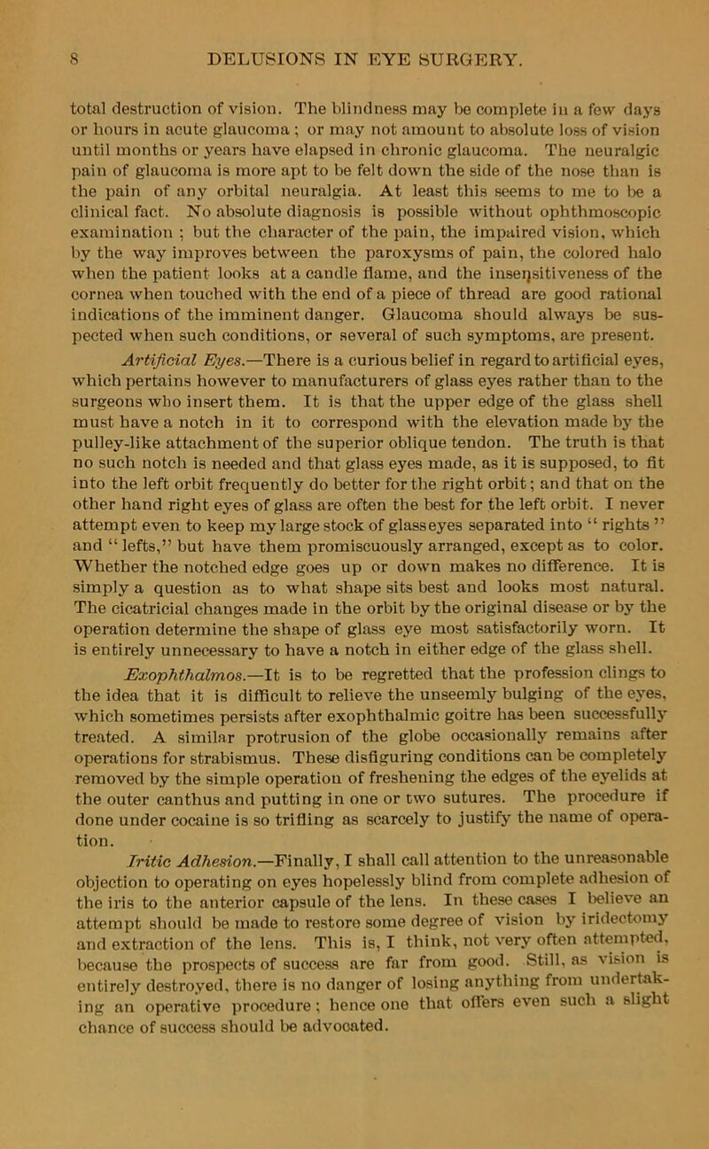 total destruction of vision. The blindness may be complete in a few days or hours in acute glaucoma ; or may not amount to absolute loss of vision until months or years have elapsed in chronic glaucoma. The neuralgic pain of glaucoma is more apt to be felt down the side of the nose than is the pain of any orbital neuralgia. At least this seems to me to be a clinical fact. No absolute diagnosis is possible without ophthmoscopic examination ; but the character of the pain, the impaired vision, which by the way improves between the paroxysms of pain, the colored halo when the patient looks at a candle flame, and the inseqsitiveness of the cornea when touched with the end of a piece of thread are good rational indications of the imminent danger. Glaucoma should always be sus- pected when such conditions, or several of such symptoms, are present. Artificial Eyes.—There is a curious belief in regard to artificial eyes, which pertains however to manufacturers of glass eyes rather than to the surgeons who insert them. It is that the upper edge of the glass shell must have a notch in it to correspond with the elevation made by the pulley-like attachment of the superior oblique tendon. The truth is that no such notch is needed and that glass eyes made, as it is supposed, to fit into the left orbit frequently do better for the right orbit; and that on the other hand right eyes of glass are often the best for the left orbit. I never attempt even to keep my large stock of glasseyes separated into “ rights ” and “lefts,” but have them promiscuously arranged, except as to color. Whether the notched edge goes up or down makes no difference. It is simply a question as to what shape sits best and looks most natural. The cicatricial changes made in the orbit by the original disease or by the operation determine the shape of glass eye most satisfactorily worn. It is entirely unnecessary to have a notch in either edge of the glass shell. Exophthalmos.—It is to be regretted that the profession clings to the idea that it is difficult to relieve the unseemly bulging of the eyes, which sometimes persists after exophthalmic goitre has been successfully treated. A similar protrusion of the globe occasionally remains after operations for strabismus. These disfiguring conditions can be completely removed by the simple operation of freshening the edges of the eyelids at the outer can thus and putting in one or two sutures. The procedure if done under cocaine is so trifling as scarcely to justify the name of opera- tion. Iritic Adhesion.—Finally, I shall call attention to the unreasonable objection to operating on eyes hopelessly blind from complete adhesion of the iris to the anterior capsule of the lens. In these cases I believe an attempt should be made to restoro some degree of vision by iridectomy and extraction of the lens. This is, I think, not very often attempted, because the prospects of success are far from good. Still, as vision is entirely destroyed, there is no danger of losing anything from undertak- ing an operative procedure; hence one that offers even such a slight chance of success should be advocated.