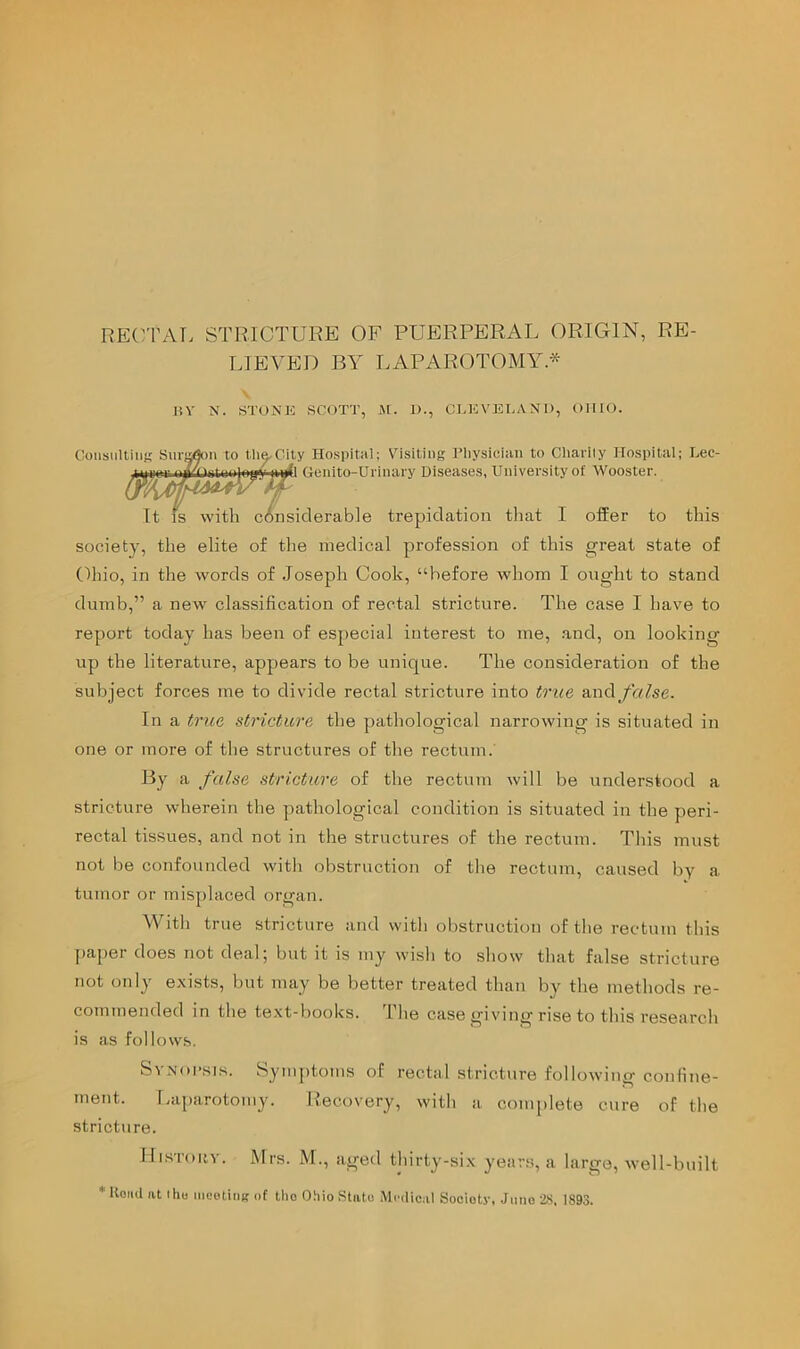 RE(^TAT. STRICTURE OF PUERPERAL ORIGIN, RE- IJEVEI) BY LAPAR(G’OMY* liV N. STONH SCOTT, A[. 1)., CLEVELAND, OHIO. K Surs^ii to th^Cily Hospital; Visiting I’liysician to Charily Hospital; Lec- It Genito-Urinary Diseases, University of Wooster. Consulting It IS with considerable trepidation that I offer to this society, the elite of the medical profession of this great state of (Ihio, in the words of Joseph Cook, “before whom I ought to stand dumb,” a new classification of rectal stricture. The case I have to report today has been of especial interest to me, .and, on looking up the literature, appears to be unique. The consideration of the subject forces me to divide rectal stricture into true and/ly/fse. In a tr\ie stricture the pathological narrowing is situated in one or more of tlie structures of the rectum. By a false stricture of the rectum will be understood a stricture wherein the pathological condition is situated in the peri- rectal tissues, and not in the structures of the rectum. This must not be confounded with obstruction of tlie rectum, caused by a tumor or mis[)laced organ. With true stricture and with obstruction of the rectum this paper does not deal; but it is my wish to show that false stricture not only e.xists, but may be better treated than by the methods re- commended in the text-books. The case giving rise to this research is as follows. SvNoi’sis. Symptoms of rectal stricture following confine- ment. Laparotomy. Recovery, with a complete cure of the stricture. IIisToiiv. Mrs. M., aged thirty-six years, a large, well-built