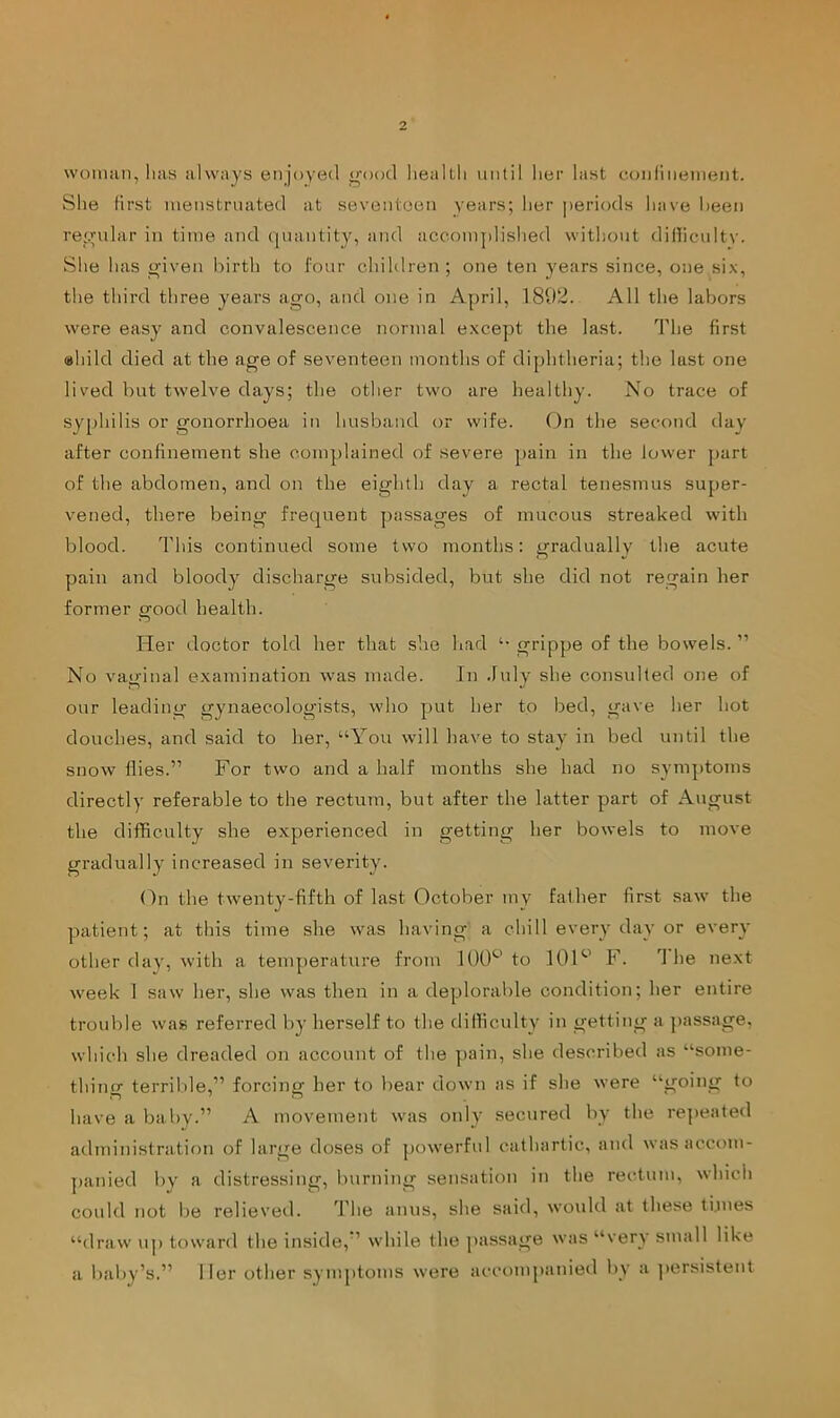 woMuin, has always enjoyed o'ood liealtli until her last conlinenient. She Hrst inenstruated at seventeen years; her periods have been re'.ndar in time and (juantity, and accomplished without diilicuitv. She has given birth to four children; one ten years since, one six, the third three years ago, and one in April, 181)2. All the labors were easy and convalescence normal except the last. The first ahild died at the age of seventeen months of diphtheria; the last one lived but twelve days; the other two are healthy. No trace of sy[)hilis or gonorrhoea in husband or wife. On the second day after confinement she complained of severe pain in the lower part of the abdomen, and on the eighth day a rectal tenesmus super- vened, there being frequent passages of mucous streaked with blood. This continued some two months: gradually the acute pain and bloody discharge subsided, but she did not regain her former good health. Her doctor told her that she had grippe of the bowels.” No vaginal examination was made. In July she consulted one of onr leading gynaecologists, who put her to bed, gave her hot douches, and said to her, “You will have to stay in bed until the snow flies.” For two and a half months she had no symptoms directly referable to the rectum, but after the latter part of August the difficulty she experienced in getting her bowels to move gradually increased in severity. On the twenty-fifth of last October my father first saw the patient; at this time she was having a chill every day or every other day, with a temperature from 100^’ to IGF' F. The next week 1 saw her, she was then in a deplorable condition; her entire trouble was referred by herself to the difficulty in getting a passage, which she dreaded on account of the pain, she described as “some- thing terrible,” forcing her to bear down as if she were “going to have a baby.” A movement was only secured by the re]>eated administration of large doses of powerful cathartic, and was accom- panied by a distressing, burning sensation in the rectum, which cotdd not be relieved. TTie anus, she said, would at these tijnes “draw up toward the inside, ’ while the passage was “very small like a baby’s.” Her other symptoms were accompanied by a persistent