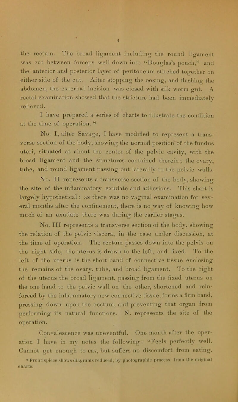 the rectum. The l)roa.<l liii-iimeiit iiiclu(liii(T- tlie roiiiid litrament ~ n ^ was cut between forceps well down into “J)ou<rlas’s pouch,” and the anterior and posterior layer of peritoneum stitched together on either side of the cut. After stopping' the oozinw, and flushiiiir the abdomen, the external incision was closed with silk worm jrnt. A rectal examination showed that the stricture had been immediately relicvctl. I have prepared a series of charts to illustrate the condition at the time of operation. * No. I, after Savage, I have modified to represent a trans- verse section of the body, showing the uorma’l position of the fundus uteri, situated at about the center of the pelvic cavity, with the broad ligament and the structures contained therein; the ovary, tube, and round ligament passing out laterally to the pelvic walls. No. II represents a transverse section of the body, showing the site of the inflammatory exudate and adhesions. This chart is largely hypothetical ; as there was no vaginal examination for sev- eral months after the confinement, there is no way of knowing how much of an exudate there was durinor the earlier stages. No. Ill represents a transverse section of the body, showing the relation of the pelvic viscera, in the case under discussion, at the time of operation. The rectum passes down into the ]ielvis on the right side, the uterus is drawn to the left, and fixed. To the left of the uterus is the short band of connective tissue enclosing the remains of the ovary, tube, and broad ligament. To the right of the uterus the broad ligament, passing from the fixed uterus on the one hand to the pelvic wall on the other, shortened and rein- forced by the inflammatory new connective tissue, forms a firm band, pressing down upon the rectum, and preventing that organ from j)erforming its natural functions. N. represents the site of the operation. Convalescence was uneventful. One month after the o]>er- ation 1 have in my notes the following: “Keels perfectly well. Cannot get enough to eat, but suffers no discomfort from eating. • Kroiitlspl(!(;e .sliow.s (lia^ianis rvduiaid, by pliolOKiaiddi' prow-ss, from llie original charts.