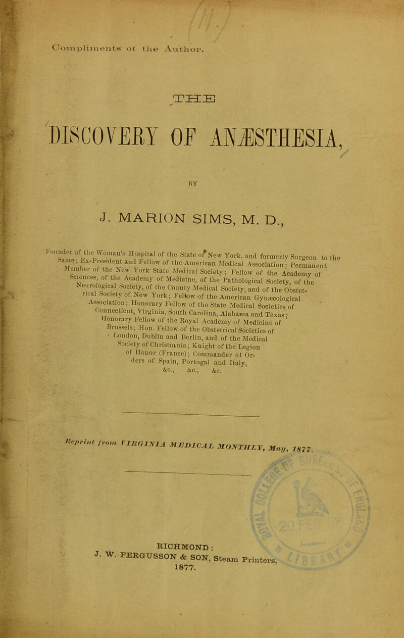 Coiin>liinents ol the Ai.ithoi-. 'DLSCOVEEY OF MJSTHESIA, / KY J. MARION SIMS, M. D., louMder or the Woman’s Hospital of the State of Ne^v York, and formerly Surgeon to the .-.me, Kx-President and Fellow of the American Medical Association; Permanent ■Sciences of the Academy of Medicine, of the Pathological Society, of the Neurological Society, of the County Medical Society, and of the Obstet- rical Society of New York; Feliow of the American Gyntecological Association; Honorary Fellow of the State Medical Societies of onnecticut, Virginia, South Carolina, Alabama and Texas • Jonorary I-ellow of the Koyal Academy of Medicine of Brussels; Hon. Fellow of the Obstetrical Societies of London, Dublin and Berlin, and of the Medical Society of Christiania; Knight of the Legion of Honor (France); Commander ol Or- ders of Spain, Portugal and Italy, &e., jic.. &c. ;..o,n riHGIXlA MJUnXCAZ .UO.VT//xr, jaai,. 1S7? RICHMOND • J. W. FERGUSSON & SON, Steam Prmtevs 1877.