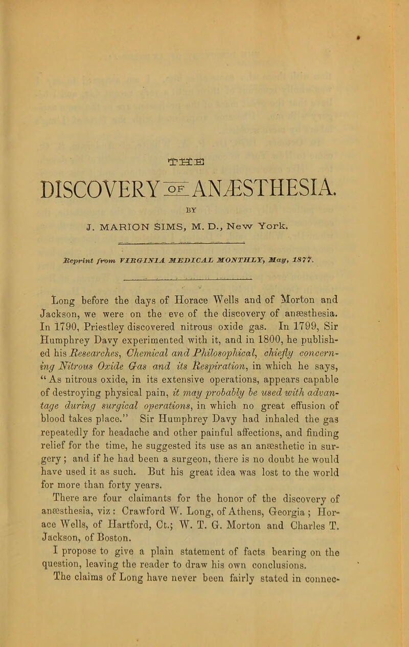 DISCOVERY ^ AN^ESTHESLY BY J. MARION SIMS, M. D., New York. Meprint fr»m TZItGINlA MEDICAL MONTHET^ May, 1S77. Long before the days of Horace Wells and of Morton and Jackson, we were on the eve of the discovery of anaesthesia. In 1790, Priestley discovered nitrous oxide gas. In 1799, Sir Humphrey Davy experimented with it, and in 1800, he publish- ed his Researches, Chemical and Philosophical, chiefly concern- ing Nitrous Oxide G-as and its Respiration, in which he says, “ As nitrous oxide, in its extensive operations, appears capable of destroying physical pain, it may probally he used with advan- tage during surgical operations, in which no great effusion of blood takes place.” Sir Humphrey Davy had inhaled the gas repeatedly for headache and other painful affections, and finding relief for the time, he suggested its use as an anaesthetic in sur- gery ; and if he had been a surgeon, there is no doubt he would have used it as such. But his great idea was lost to the world for more than forty years. There are four claimants for the honor of the discovery of anaesthesia, viz : Crawford W. Long, of Athens, Georgia ; Hor- ace Wells, of Hartford, Ct.; W. T. G. Morton and Charles T. Jackson, of Boston. I propose to give a plain statement of facts bearing on the question, leaving the reader to draw his own conclusions. The claims of Long have never been fairly stated in connec-