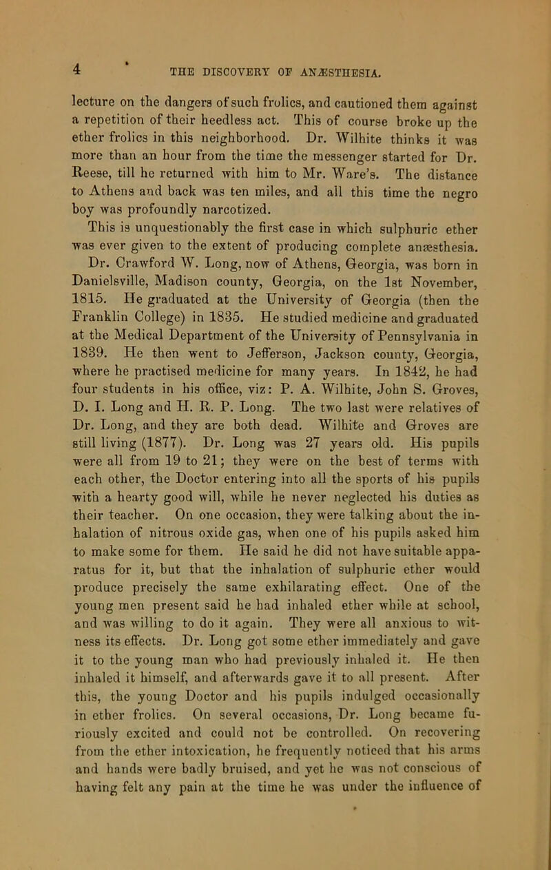 lecture on the dangers ofsuch frolics, and cautioned them against a repetition of their heedless act. This of course broke up the ether frolics in this neighborhood. Dr. Wilhite thinks it was more than an hour from the time the messenger started for Dr. Reese, till he returned with him to Mr. Ware’s. The distance to Athens and back was ten miles, and all this time the negro boy was profoundly narcotized. This is unquestionably the first case in which sulphuric ether was ever given to the extent of producing complete anajsthesia. Dr. Crawford W. Long, now of Athens, Georgia, was born in Danielsville, Madison county, Georgia, on the 1st November, 1815. He graduated at the University of Georgia (then the Franklin College) in 1835. He studied medicine and graduated at the Medical Department of the University of Pennsylvania in 1839. He then went to Jefferson, Jackson county, Georgia, where he practised medicine for many years. In 1842, he had four students in his office, viz: P. A. Wilhite, John S. Groves, D. I. Long and H. R. P. Long. The two last were relatives of Dr. Long, and they are both dead. Wilhite and Groves are still living (1877). Dr. Long was 27 years old. His pupils were all from 19 to 21; they were on the best of terms with each other, the Doctor entering into all the sports of his pupils with a hearty good will, while he never neglected his duties as their teacher. On one occasion, they were talking about the in- halation of nitrous oxide gas, when one of his pupils asked him to make some for them. He said he did not have suitable appa- ratus for it, but that the inhalation of sulphuric ether would produce precisely the same exhilarating effect. One of the young men present said he had inhaled ether while at school, and was willing to do it again. They were all anxious to wit- ness its effects. Dr. Long got some ether immediately and gave it to the young man who had previously inhaled it. He then inhaled it himself, and afterwards gave it to all present. After this, the young Doctor and his pupils indulged occasionally in ether frolics. On several occasions. Dr. Long became fu- riously excited and could not be controlled. On recovering from the ether intoxication, he frequently noticed that his arms and hands were badly bruised, and yet he was not conscious of having felt any pain at the time he was under the influence of