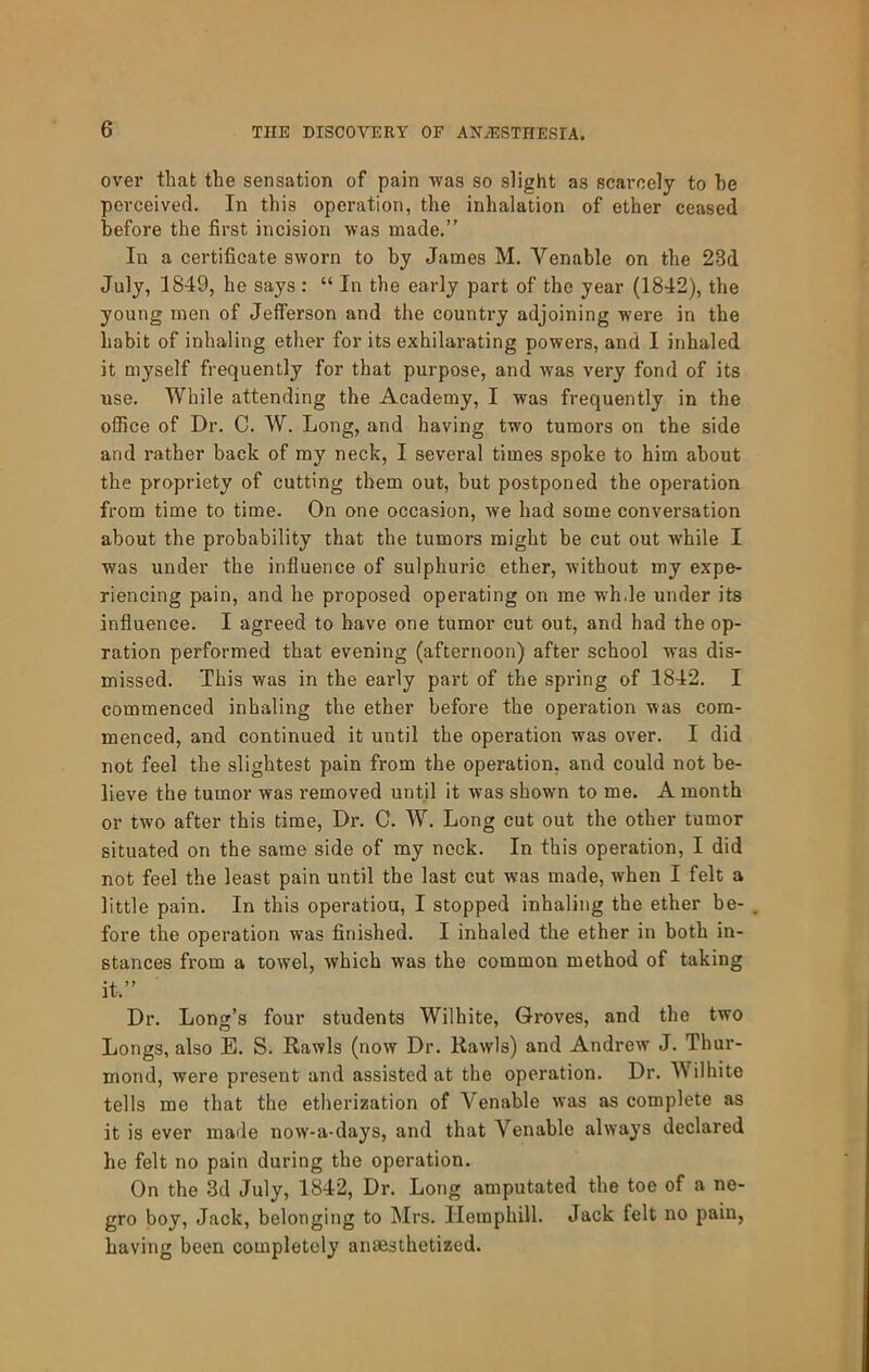 over that the sensation of pain -vvas so slight as scarcely to he perceived. In this operation, the inhalation of ether ceased before the first incision was made.” Ill a certificate sworn to by James M. Venable on the 23d July, 1849, he says : “ In the early part of the year (1842), the young men of Jefferson and the country adjoining were in the habit of inhaling ether for its exhilarating powers, and I inhaled it myself frequently for that purpose, and was very fond of its use. While attending the Academy, I was frequently in the office of Dr. C. W. Long, and having two tumors on the side and rather back of my neck, I several times spoke to him about the propriety of cutting them out, but postponed the operation from time to time. On one occasion, we had some conversation about the probability that the tumors might be cut out while I was under the influence of sulphuric ether, without my expe- riencing pain, and he proposed operating on me wh.le under its influence. I agreed to have one tumor cut out, and had the op- ration performed that evening (afternoon) after school was dis- missed. This was in the early part of the spring of 1842. I commenced inhaling the ether before the operation was com- menced, and continued it until the operation was over. I did not feel the slightest pain from the operation, and could not be- lieve the tumor was removed until it was shown to me. A month or two after this time. Dr. C. W. Long cut out the other tumor situated on the same side of my nock. In this operation, I did not feel the least pain until the last cut was made, when I felt a little pain. In this operation, I stopped inhaling the ether be- , fore the operation was finished. I inhaled the ether in both in- stances from a towel, which was the common method of taking it.” Dr. Long’s four students Wilhite, Groves, and the two Longs, also E. S. Rawls (now Dr. Rawls) and Andrew J. Thur- mond, were present and assisted at the operation. Dr. Wilhite tells me that the etherization of Venable was as complete as it is ever made now-a-days, and that Venable always declared he felt no pain during the operation. On the 3d July, 1842, Dr. Long amputated the toe of a ne- gro boy. Jack, belonging to Mrs. Hemphill. Jack felt no pain, having been completely anaesthetized.