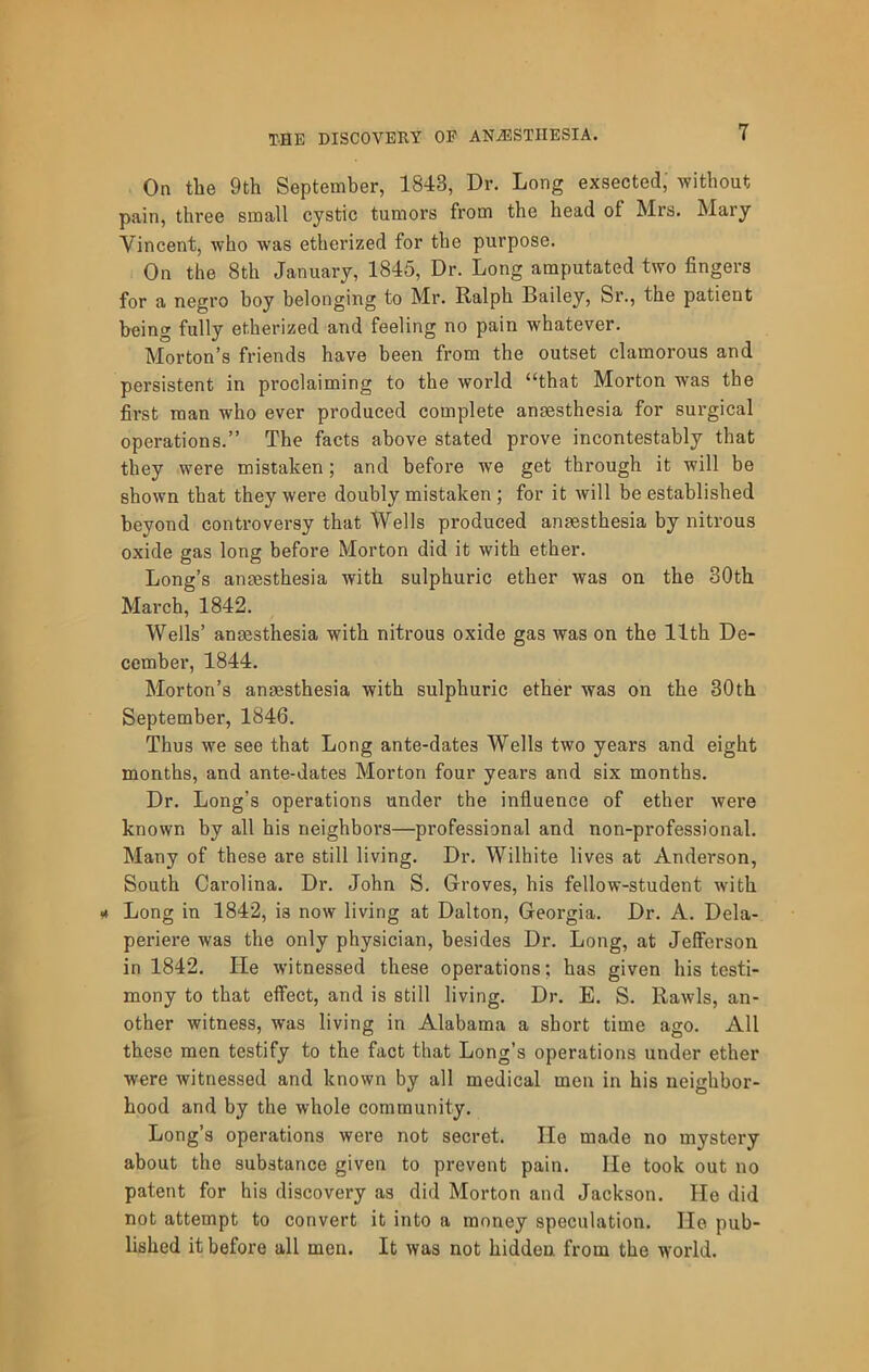 On the 9th September, 1843, Dr. Long exsected; without pain, three small cystic tumors from the head of Mrs. Mary Vincent, who was etherized for the purpose. On the 8th January, 1845, Dr. Long amputated two fingers for a negro boy belonging to Mr. Ralph Bailey, Sr., the patient being fully etherized and feeling no pain whatever. Morton’s friends have been from the outset clamorous and persistent in proclaiming to the world “that Morton was the first man who ever produced complete anaesthesia for surgical operations.” The facts above stated prove incontestably that they were mistaken; and before we get through it will be shown that they were doubly mistaken ; for it will be established beyond conti’oversy that Wells produced anaesthesia by nitrous oxide gas long before Morton did it with ether. Long’s anaesthesia with sulphuric ether was on the 30th March, 1842. Wells’ anaesthesia with nitrous oxide gas was on the 11th De- cembei’, 1844. Morton’s anaesthesia with sulphuric ether was on the 30th September, 1846. Thus we see that Long ante-dates Wells two years and eight months, and ante-dates Morton four years and six months. Dr. Long’s operations under the influence of ether were known by all his neighbors—professional and non-professional. Many of these are still living. Dr. Wilhite lives at Anderson, South Carolina. Dr. John S. Groves, his fellow-student with Long in 1842, is now living at Dalton, Georgia. Dr. A. Dela- periere was the only physician, besides Dr. Long, at Jefferson in 1842. He witnessed these operations; has given his testi- mony to that effect, and is still living. Dr. E. S. Rawls, an- other witness, was living in Alabama a short time ago. All these men testify to the fact that Long’s operations under ether were witnessed and known by all medical men in his neighbor- hood and by the whole community. Long’s operations were not secret. He made no mystery about the substance given to prevent pain. He took out no patent for his discovery as did Morton and Jackson. He did not attempt to convert it into a money speculation. He pub- lished it before all men. It was not hidden from the world.