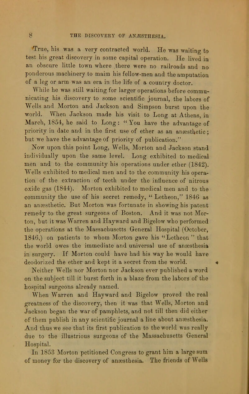•True, his was a very contracted world. He was waiting to test his great discovery in some capital operation. He lived in an obscure little town where there were no railroads and no ponderous machinery to maim his fellow-men and the amputation of a leg or arm was an era in the life of a country doctor. While he was still waiting for larger operations before commu- nicating his discovery to some scientific journal, the labors of Wells and Morton and Jackson and Simpson burst upon the world. When Jackson made his visit to Long at Athens, in March, 1854, he said to Long: “ You have the advantage of priority in date and in the first use of ether as an anaesthetic; but we have the advantage of priority of publication.” Now upon this point Long, Wells, Morton and Jackson stand individually upon the same level. Long exhibited to medical men and to the community his operations under ether (1842). Wells exhibited to medical men and to the community his opera- tion of the extraction of teeth under the influence of nitrous oxide gas (1844). Morton exhibited to medical men and to the community the use of his secret remedy, “ Letheon,” 1846 as an anaesthetic. But Morton was fortunate in showing his patent remedy to the great surgeons of Boston. And it was not Mor- ton, but it was Warren and Hayward and Bigelow who performed the operations at the Massachusetts General Hospital (October, 1846,) on patients to whom Morton gave his “Letheon” that the world owes the immediate and universal use of anaesthesia in surgery. If Morton could have had his way he would have deodorized the ether and kept it a secret from the world. Neither Wells nor Morton nor Jackson ever published a word on the subject till it burst forth in a blaze from the labors of the hospital surgeons already named. When Warren and Hayward and Bigelow proved the real greatness of the discovery, then it was that Wells, Morton and Jackson began the war of pamphlets, and not till then did either of them publish in any scientific journal a line about amesthesia. And thus we see that its first publication to the world was really due to the illustrious surgeons of the Massachusetts General Hospital. In 1853 Morton petitioned Congress to grant him a large sum of money for the discovery of anaesthesia. The friends of Wells