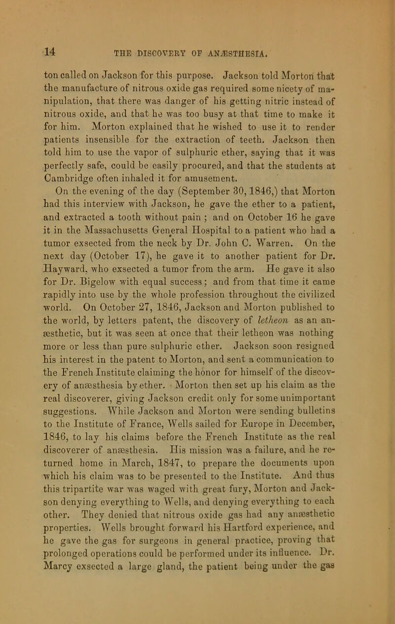 ton called on Jackson for this purpose. Jackson told Morton that the manufacture of nitrous oxide gas required some nicety of ma- nipulation, that there was danger of his getting nitric instead of nitrous oxide, and that he Avas too busy at that time to make it for him. Morton explained that he wished to use it to render patients insensible for the extraction of teeth. Jackson then told him to use the vapor of sulphuric ether, saying that it was perfectly safe, could be easily procured, and that the students at Cambridge often inhaled it for amusement. On the evening of the day (September 30,1846,) that Morton had this interview with Jackson, he gave the ether to a patient, and extracted a tooth without pain ; and on October 16 he gave it in the Massachusetts General Hospital to a patient who had a tumor exsected from the neck by Dr. John C. Warren. On the next day (October 17), he gave it to another patient for Dr. Hayward, who exsected a tumor from the arm. He gave it also for Dr. Bigelow with equal success; and from that time it came rapidly into use by the whole profession throughout the civilized world. On October 27, 1846, Jackson and Morton published to the world, by letters patent, the discovery of letheon as an an- aesthetic, but it was seen at once that their letheon was nothing more or less than pure sulphuric ether. Jackson soon resigned his interest in the patent to Morton, and sent a communication to the French Institute claiming the honor for himself of the discov- ery of anaesthesia by ether. • Morton then set up his claim as the real discoverer, giving Jackson credit only for some unimportant suggestions. While Jackson and Morton were sending bulletins to the Institute of France, Wells sailed for Europe in December, 1846, to lay his claims before the French Institute as the real discoverer of anaesthesia. His mission was a failure, and he re- turned home in March, 1847, to prepare the documents upon which his claim was to be presented to the Institute. And thus this tripartite war was waged Avith great fury, Morton and Jack- son denying everything to Wells, and denying everything to each other. They denied that nitrous oxide gas had any anmsthetic properties. Wells brought forward his Hartford experience, and be gave the gas for surgeons in general practice, proving that prolonged operations could be performed under its influence. Dr. Marcy exsected a large gland, the patient being under the gas