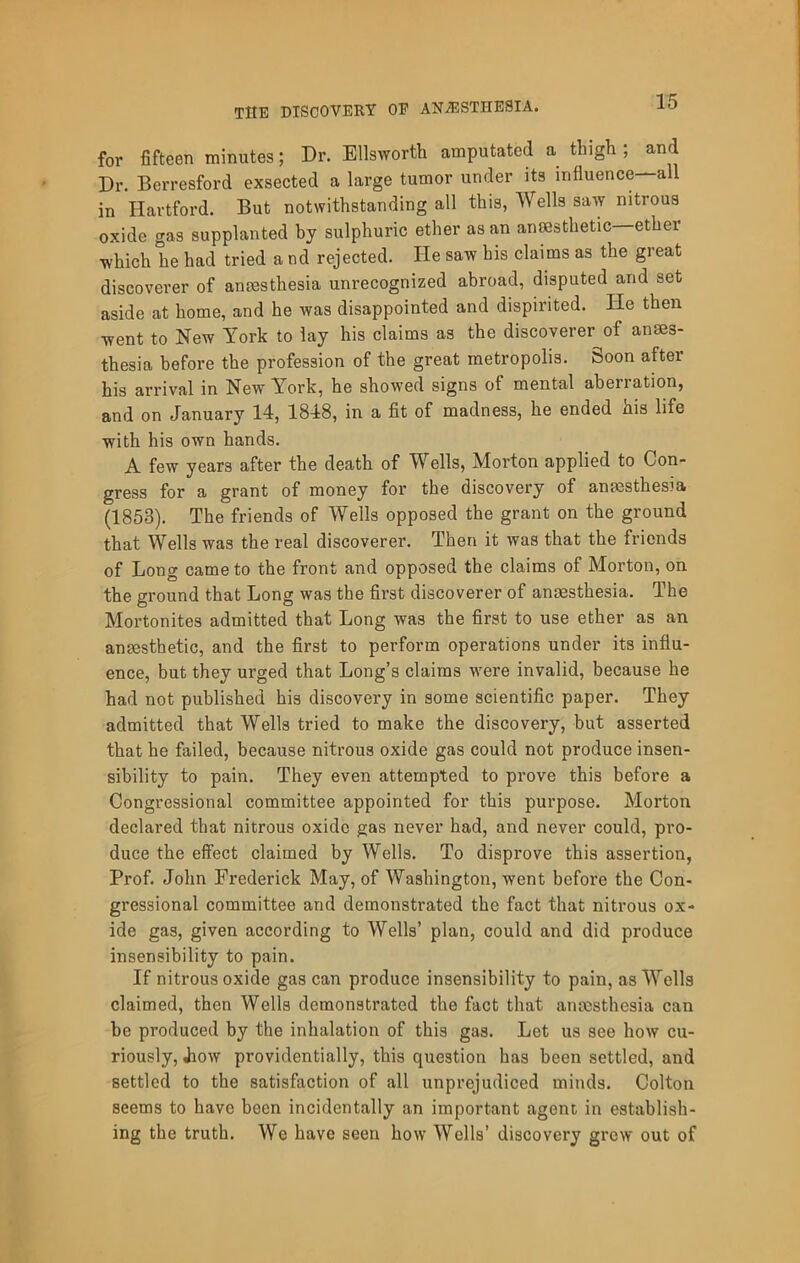 for fifteen minutes; Dr. Ellsworth amputated a thigh ; and Dr. Berresford exsected a large tumor under its influence—all in Hartford. But notwithstanding all this, Wells saw nitrous oxide gas supplanted by sulphuric ether as an ansesthetic ether which he had tried and rejected. He saw his claims as the great discoverer of amesthesia unrecognized abroad, disputed and set aside at home, and he was disappointed and dispirited. He then went to New York to lay his claims as the discoverer of anses- thesia before the profession of the great metropolis. Soon after his arrival in New York, he showed signs of mental aberration, and on January 14, 1848, in a fit of madness, he ended his life with his own hands. A few years after the death of Wells, Morton applied to Con- gress for a grant of money for the discovery of anaesthesia (1853). The friends of Wells opposed the grant on the ground that Wells was the real discoverer. Then it was that the friends of Long came to the front and opposed the claims of Morton, on the ground that Long was the first discoverer of anaesthesia. The Mortonites admitted that Long was the first to use ether as an anaesthetic, and the first to perform operations under its influ- ence, but they urged that Long’s claims were invalid, because he had not published his discovery in some scientific paper. They admitted that Wells tried to make the discovery, but asserted that he failed, because nitrous oxide gas could not produce insen- sibility to pain. They even attempted to prove this before a Congressional committee appointed for this purpose. Morton declared that nitrous oxide gas never had, and never could, pro- duce the effect claimed by Wells. To disprove this assertion, Prof. John Frederick May, of Washington, went before the Con- gressional committee and demonstrated the fact that nitrous ox- ide gas, given according to Wells’ plan, could and did produce insensibility to pain. If nitrous oxide gas can produce insensibility to pain, as Wells claimed, then Wells demonstrated the fact that anaesthesia can he produced by the inhalation of this gas. Let us see how cu- riously, Jiow providentially, this question has been settled, and settled to the satisfaction of all unprejudiced minds. Colton seems to have been incidentally an important agenc in establish- ing the truth. We have seen how Wells’ discovery grew out of