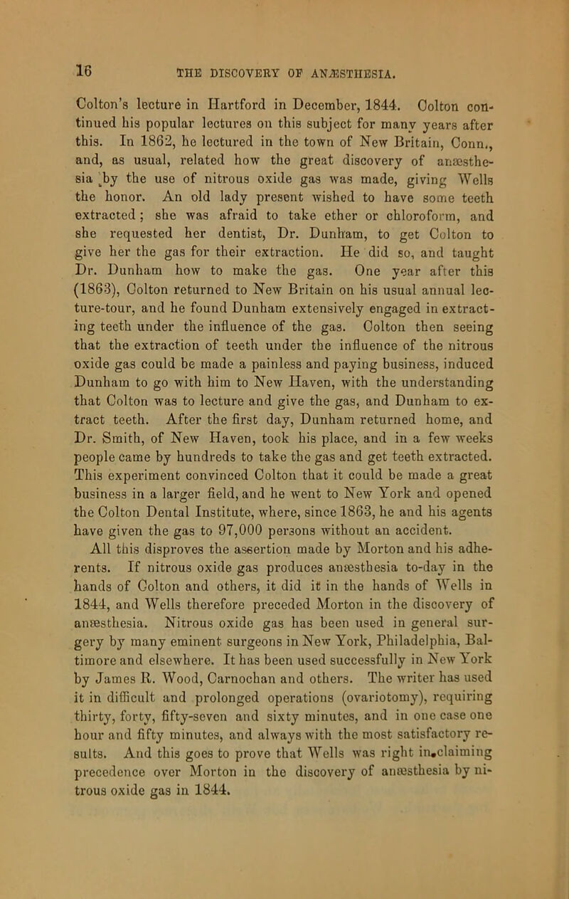 Colton’s lecture in Hartford in December, 1844. Colton con- tinued his popular lectures on this subject for many years after this. In 1862, he lectured in the town of New Britain, Conn,, and, as usual, related how the great discovery of anesthe- sia ^by the use of nitrous oxide gas was made, giving Wells the honor. An old lady present wished to have some teeth extracted; she was afraid to take ether or chloroform, and she requested her dentist, Dr. Dunham, to get Colton to give her the gas for their extraction. He did so, and taught Dr. Dunham how to make the gas. One year after this (1863), Colton returned to New Britain on his usual annual lec- ture-tour, and he found Dunham extensively engaged in extract- ing teeth under the influence of the gas. Colton then seeing that the extraction of teeth under the influence of the nitrous oxide gas could be made a painless and paying business, induced Dunham to go with him to New Haven, with the understanding that Colton was to lecture and give the gas, and Dunham to ex- tract teeth. After the first day, Dunham returned home, and Dr. Smith, of New Haven, took his place, and in a few weeks people came by hundreds to take the gas and get teeth extracted. This experiment convinced Colton that it could be made a great business in a larger field, and he went to New York and opened the Colton Dental Institute, where, since 1863, he and his agents have given the gas to 97,000 persons without an accident. All this disproves the assertion made by Morton and his adhe- rents. If nitrous oxide gas produces anaesthesia to-day in the hands of Colton and others, it did it in the hands of Wells in 1844, and Wells therefore preceded Morton in the discovery of anaesthesia. Nitrous oxide gas has been used in general sur- gery by many eminent surgeons in New York, Philadelphia, Bal- timore and elsewhere. It has been used successfully in New York by James R. Wood, Carnochan and others. The writer has used it in difficult and prolonged operations (ovariotomy), requiring thirty, forty, fifty-seven and sixty minutes, and in one case one hour and fifty minutes, and always with the most satisfactory re- sults. And this goes to prove that Wells was right in*claiming precedence over Morton in the discovery of ansesthesia by ni- trous oxide gas in 1844.