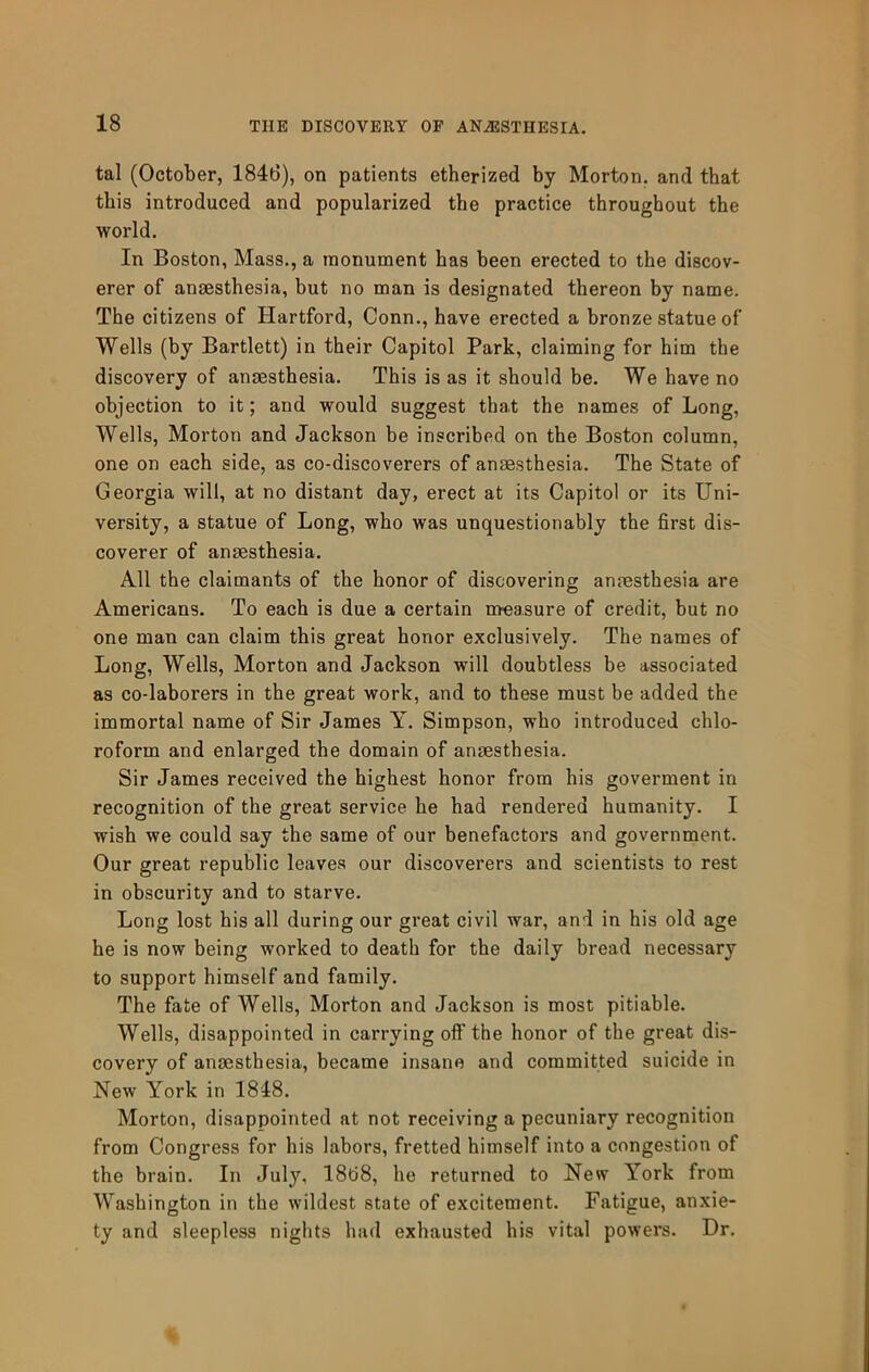 tal (October, 1846), on patients etherized by Morton, and that this introduced and popularized the practice throughout the world. In Boston, Mass., a monument has been erected to the discov- erer of anaesthesia, but no man is designated thereon by name. The citizens of Hartford, Conn., have erected a bronze statue of Wells (by Bartlett) in their Capitol Park, claiming for him the discovery of anaesthesia. This is as it should be. We have no objection to it; and would suggest that the names of Long, Wells, Morton and Jackson be inscribed on the Boston column, one on each side, as co-discoverers of anaesthesia. The State of Georgia will, at no distant day, erect at its Capitol or its Uni- versity, a statue of Long, who was unquestionably the first dis- coverer of anaesthesia. All the claimants of the honor of discovering anaesthesia are Americans. To each is due a certain measure of credit, but no one man can claim this great honor exclusively. The names of Long, Wells, Morton and Jackson will doubtless be associated as co-laborers in the great work, and to these must be added the immortal name of Sir James Y. Simpson, who introduced chlo- roform and enlarged the domain of anaesthesia. Sir James received the highest honor from his goverment in recognition of the great service he had rendered humanity. I wish we could say the same of our benefactors and government. Our great republic leaves our discoverers and scientists to rest in obscurity and to starve. Long lost his all during our great civil war, and in his old age he is now being worked to death for the daily bread necessary to support himself and family. The fate of Wells, Morton and Jackson is most pitiable. Wells, disappointed in carrying off the honor of the great dis- covery of anaesthesia, became insane and committed suicide in New York in 1848. Morton, disappointed at not receiving a pecuniary recognition from Congress for his labors, fretted himself into a congestion of the brain. In July, 1868, he returned to New York from Washington in the wildest state of excitement. Fatigue, anxie- ty and sleepless nights had exhausted his vital powers. Dr.