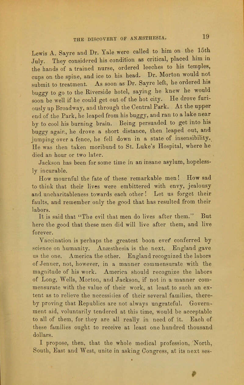 Lewis A. Sayre and Dr. Yale were called to him on the Uth July. They considered his condition as critical, placed him in the hands of a trained nurse, ordered leeches to his temples, cups on the spine, and ice to his head. Dr. Morton would not submit to treatment. As soon as Dr. Sayre left, he ordered his buggy to go to the Riverside hotel, saying he knew he would soon be well if he could get out of the hot city. He drove furi- ously up Broadway, and through the Central Park. At the upper end of the Park, he leaped from his buggy, and ran to a lake near by to cool his burning brain. Being persuaded to get into his buggy again, he drove a short distance, then leaped out, and jumping over a fence, he fell down in a state of insensibility. He was then taken moribund to St. Luke’s Hospital, where he died an hour or two later. Jackson has been for some time in an insane asylum, hopeless- ly incurable. How mournful the fate of these remarkable men! How sad to think that their lives were embittered with envy, jealousy and uncharitableness towards each other 1 Let us forget their faults, and remember only the good that has resulted from their labors. It is said that “The evil that men do lives after them.” But here the good that these men did will live after them, and live forever. Vaccination is perhaps the greatest boon evef conferred by science on humanity. Anaesthesia is the next. England gave us the one. America the other. England recognized the labors of Jenner, not, however, in a manner commensurate with the magnitude of his work. America should recognize the labors of Long, Wells, Morton, and Jackson, if not in a manner com- mensurate with the value of their work, at least to such an ex- tent as to relieve the necessicies of their several families, there- by proving that Republics are not always ungrateful. Govern- ment aid, voluntarily tendered at this time, would be acceptable to all of them, for they are all really in need of it. Each of these families ought to receive at least one hundred thousand dollars. I propose, then, that the whole medical profession. North, South, East and West, unite in asking Congress, at its next ses-