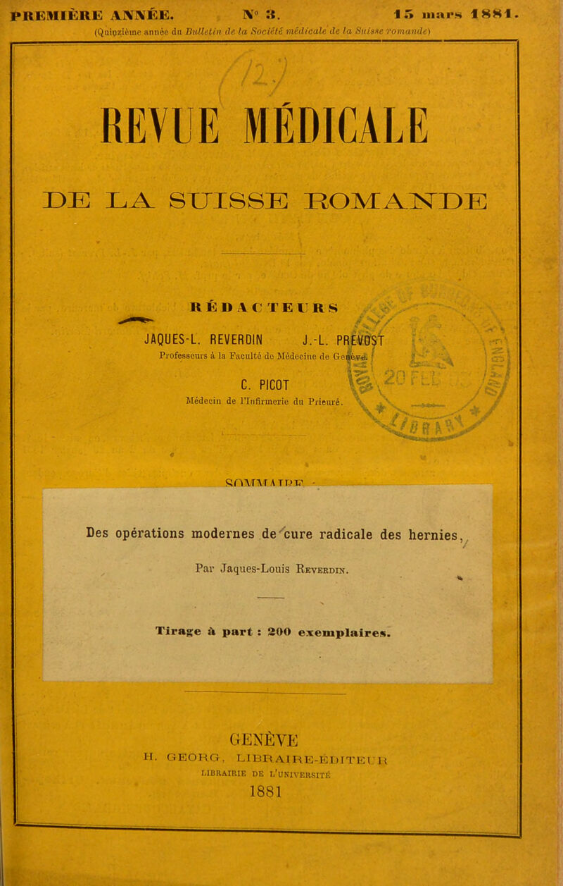 PREMIÈRE ABÎMÉE. IV0 «. 15 inara 18H1 (Quinzième année du Bulletin de la Société médicale de la Suisse romande) REVUE MÉDICALE DE LA SUISSE ROMANDE REI> A C T E 11 R S JAQUES-L. REVERQIN J.-L. PREVOST Professeurs à la Faculté de Médecine de Genève. ‘ C. PICOT Médecin de l’Infirmerie du Prieuré. fë 2C17 S. \ S2.I CD '/il ' f ^ t nenre. . NCdlBît'^ SOMMA T PTT Des opérations modernes de cure radicale des hernies, Par Jaques-Louis Reverdin. •t Tirage à part : 200 exemplaires. GENÈVE H. GEORG, LIBRAIRE-ÉDITEUR LIBRAIRIE DE l/UNIVEUSITÉ 1881