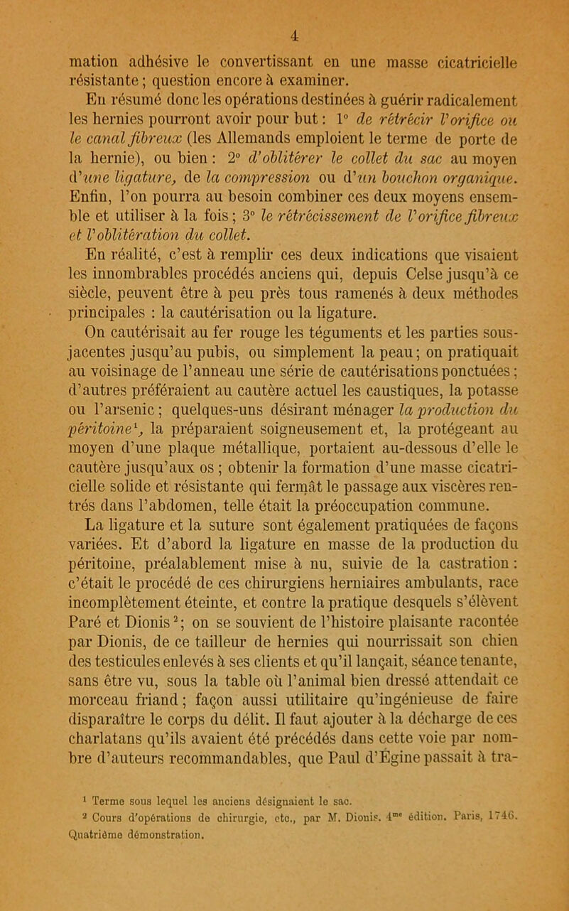 mation adhésive le convertissant en une masse cicatricielle résistante ; question encore à examiner. En résumé donc les opérations destinées à guérir radicalement les hernies pourront avoir pour but : 1° de rétrécir Vorifice ou le canal fibreux (les Allemands emploient le terme de porte de la hernie), ou bien : 2° d’oblitérer le collet du sac au moyen d'une ligature, de la compression ou d’un bouchon organique. Enfin, l’on pourra au besoin combiner ces deux moyens ensem- ble et utiliser à la fois ; 3° le rétrécissement de l’orifice fibreux et l’oblitération du collet. En réalité, c’est à remplir ces deux indications que visaient les innombrables procédés anciens qui, depuis Celse jusqu’à ce siècle, peuvent être à peu près tous ramenés à deux méthodes principales : la cautérisation ou la ligature. On cautérisait au fer rouge les téguments et les parties sous- jacentes jusqu’au pubis, ou simplement la peau; on pratiquait au voisinage de l’anneau une série de cautérisations ponctuées ; d’autres préféraient au cautère actuel les caustiques, la potasse ou l’arsenic; quelques-uns désirant ménager la production du péritoinel, la préparaient soigneusement et, la protégeant au moyen d’une plaque métallique, portaient au-dessous d’elle le cautère jusqu’aux os ; obtenir la formation d’une masse cicatri- cielle solide et résistante qui fermât le passage aux viscères ren- trés dans l’abdomen, telle était la préoccupation commune. La ligature et la suture sont également pratiquées de façons variées. Et d’abord la ligature en masse de la production du péritoine, préalablement mise à nu, suivie de la castration : c’était le procédé de ces chirurgiens herniaires ambulants, race incomplètement éteinte, et contre la pratique desquels s’élèvent Paré et Dionis2; on se souvient de l’histoire plaisante racontée par Dionis, de ce tailleur de hernies qui nourrissait son chien des testicules enlevés à ses clients et qu’il lançait, séance tenante, sans être vu, sous la table où l’animal bien dressé attendait ce morceau friand ; façon aussi utilitaire qu’ingénieuse de faire disparaître le corps du délit. Il faut ajouter à la décharge de ces charlatans qu’ils avaient été précédés dans cette voie par nom- bre d’auteurs recommandables, que Paul d’Égine passait à tra- 1 Terme sous lequel les anciens désignaient le sac. 2 Cours d’opérations de chirurgie, etc., par M. Dionis. Tmc édition. Paris, 1746. Quatrième démonstration.