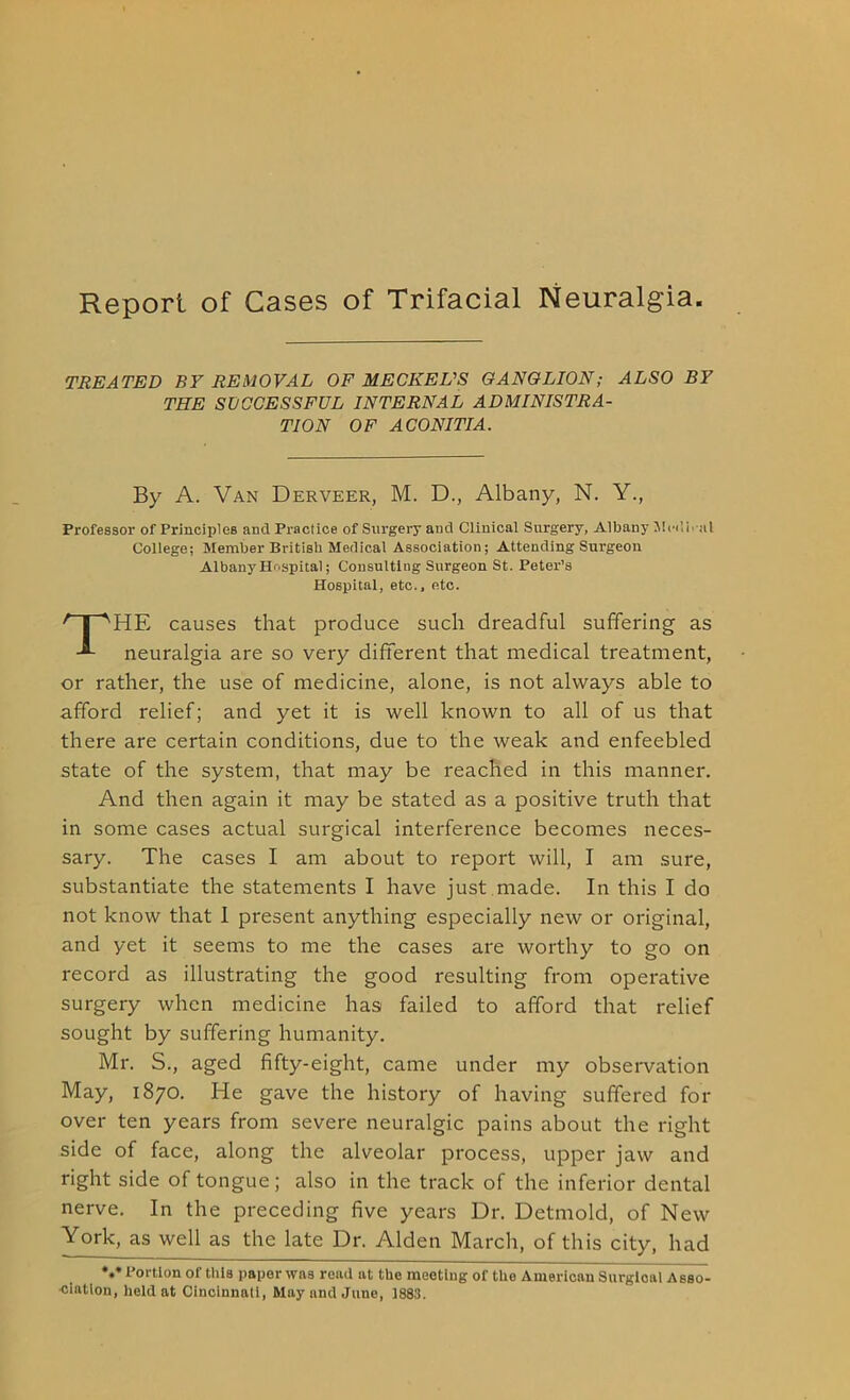 Report of Cases of Trifacial Neuralgia TREATED BY REMOVAL OF MECKEL'S GANGLION; ALSO BY THE SUCCESSFUL INTERNAL ADMINISTRA- TION OF ACONITIA. By A. Van Derveer, M. D., Albany, N. Y., Professor of Principles and Practice of Surgery and Clinical Surgery, Albany Medi.-al College; Member British Medical Association; Attending Surgeon Albany Hospital; Consulting Surgeon St. Peter’s Hospital, etc., etc. THE causes that produce such dreadful suffering as neuralgia are so very different that medical treatment, or rather, the use of medicine, alone, is not always able to afford relief; and yet it is well known to all of us that there are certain conditions, due to the weak and enfeebled state of the system, that may be reached in this manner. And then again it may be stated as a positive truth that in some cases actual surgical interference becomes neces- sary. The cases I am about to report will, I am sure, substantiate the statements I have just made. In this I do not know that I present anything especially new or original, and yet it seems to me the cases are worthy to go on record as illustrating the good resulting from operative surgery when medicine has failed to afford that relief sought by suffering humanity. Mr. S., aged fifty-eight, came under my observation May, 1870. He gave the history of having suffered for over ten years from severe neuralgic pains about the right side of face, along the alveolar process, upper jaw and right side of tongue; also in the track of the inferior dental nerve. In the preceding five years Ur. Detmold, of New York, as well as the late Dr. Alden March, of this city, had *.• Portion of this paper wns read at the meeting of the American Surgioal Asso- •ciation, held at Cincinnati, May and June, 1883.