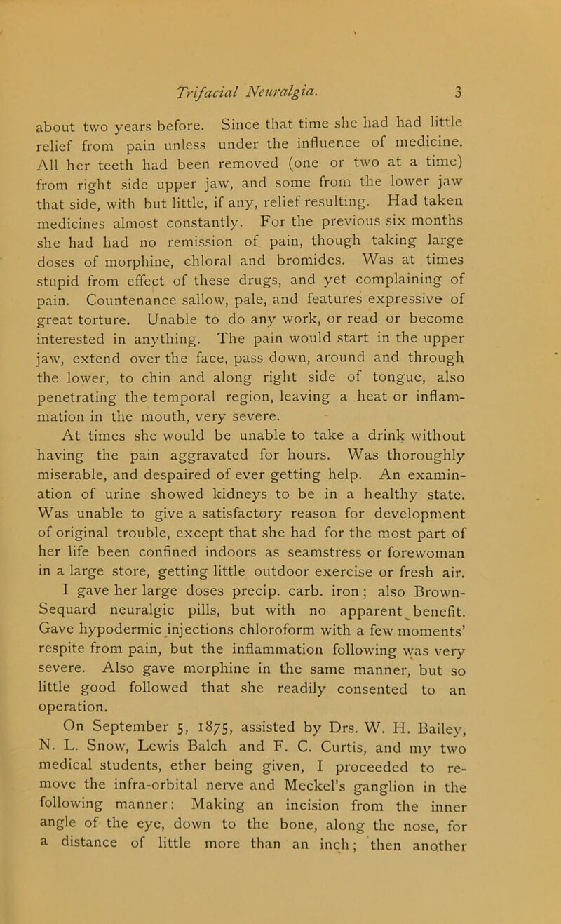 about two years before. Since that time she had had little relief from pain unless under the influence of medicine. All her teeth had been removed (one or two at a time) from right side upper jaw, and some from the lower jaw that side, with but little, if any, relief resulting. Had taken medicines almost constantly. For the previous six months she had had no remission of pain, though taking large doses of morphine, chloral and bromides. Was at times stupid from effect of these drugs, and yet complaining of pain. Countenance sallow, pale, and features expressive of great torture. Unable to do any work, or read or become interested in anything. The pain would start in the upper jaw, extend over the face, pass down, around and through the lower, to chin and along right side of tongue, also penetrating the temporal region, leaving a heat or inflam- mation in the mouth, very severe. At times she would be unable to take a drink without having the pain aggravated for hours. Was thoroughly miserable, and despaired of ever getting help. An examin- ation of urine showed kidneys to be in a healthy state. Was unable to give a satisfactory reason for development of original trouble, except that she had for the most part of her life been confined indoors as seamstress or forewoman in a large store, getting little outdoor exercise or fresh air. I gave her large doses precip. carb. iron ; also Brown- Sequard neuralgic pills, but with no apparent benefit. Gave hypodermic injections chloroform with a few moments’ respite from pain, but the inflammation following was very severe. Also gave morphine in the same manner, but so little good followed that she readily consented to an operation. On September 5, 1875, assisted by Drs. W. H. Bailey, N. L. Snow, Lewis Balch and F. C. Curtis, and my two medical students, ether being given, I proceeded to re- move the infra-orbital nerve and Meckel’s ganglion in the following manner: Making an incision from the inner angle of the eye, down to the bone, along the nose, for a distance of little more than an inch; then another