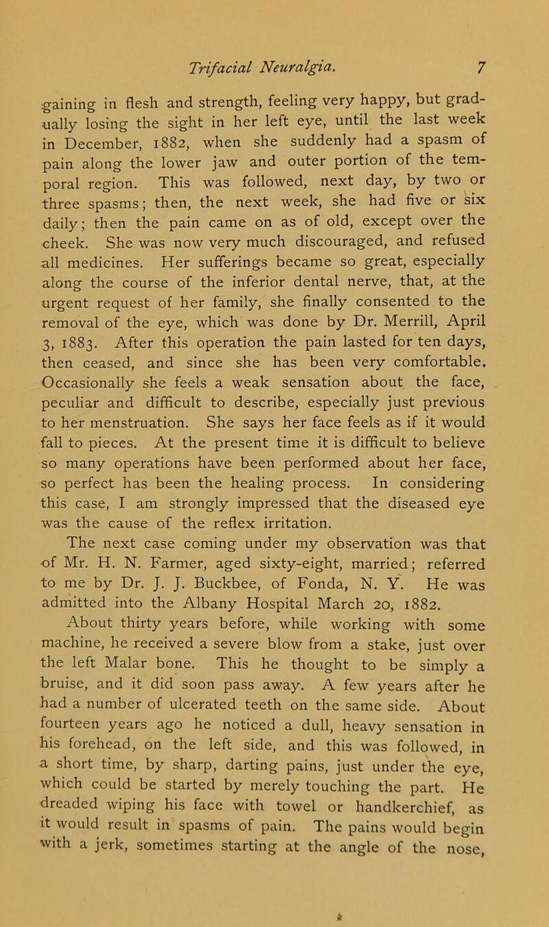 ■gaining in flesh and strength, feeling very happy, but grad- ually losing the sight in her left eye, until the last week in December, 1882, when she suddenly had a spasm of pain along the lower jaw and outer portion of the tem- poral region. This was followed, next day, by two or three spasms; then, the next week, she had five or six daily; then the pain came on as of old, except over the cheek. She was now very much discouraged, and refused all medicines. Her sufferings became so great, especially along the course of the inferior dental nerve, that, at the urgent request of her family, she finally consented to the removal of the eye, which was done by Dr. Merrill, April 3, 1883. After this operation the pain lasted for ten days, then ceased, and since she has been very comfortable. Occasionally she feels a weak sensation about the face, peculiar and difficult to describe, especially just previous to her menstruation. She says her face feels as if it would fall to pieces. At the present time it is difficult to believe so many operations have been performed about her face, so perfect has been the healing process. In considering this case, I am strongly impressed that the diseased eye was the cause of the reflex irritation. The next case coming under my observation was that •of Mr. H. N. Farmer, aged sixty-eight, married; referred to me by Dr. J. J. Buckbee, of Fonda, N. Y. He was admitted into the Albany Hospital March 20, 1882. About thirty years before, while working with some machine, he received a severe blow from a stake, just over the left Malar bone. This he thought to be simply a bruise, and it did soon pass away. A few years after he had a number of ulcerated teeth on the same side. About fourteen years ago he noticed a dull, heavy sensation in his forehead, on the left side, and this was followed, in a short time, by sharp, darting pains, just under the eye, which could be started by merely touching the part. He dreaded wiping his face with towel or handkerchief, as it would result in spasms of pain. The pains would begin with a jerk, sometimes starting at the angle of the nose,