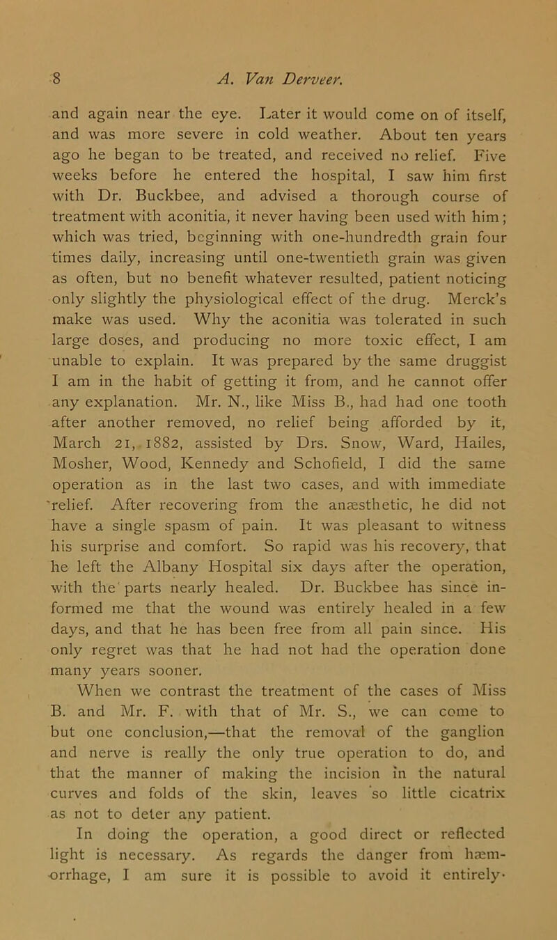 and again near the eye. Later it would come on of itself, and was more severe in cold weather. About ten years ago he began to be treated, and received no relief. Five weeks before he entered the hospital, I saw him first with Dr. Buckbee, and advised a thorough course of treatment with aconitia, it never having been used with him; which was tried, beginning with one-hundredth grain four times daily, increasing until one-twentieth grain was given as often, but no benefit whatever resulted, patient noticing only slightly the physiological effect of the drug. Merck’s make was used. Why the aconitia was tolerated in such large doses, and producing no more toxic effect, I am unable to explain. It was prepared by the same druggist I am in the habit of getting it from, and he cannot offer any explanation. Mr. N., like Miss B., had had one tooth after another removed, no relief being afforded by it, March 21, 1882, assisted by Drs. Snow, Ward, Hailes, Mosher, Wood, Kennedy and Schofield, I did the same operation as in the last two cases, and with immediate 'relief. After recovering from the anaesthetic, he did not have a single spasm of pain. It was pleasant to witness his surprise and comfort. So rapid was his recovery, that he left the Albany Hospital six days after the operation, with the parts nearly healed. Dr. Buckbee has since in- formed me that the wound was entirely healed in a few days, and that he has been free from all pain since. His only regret was that he had not had the operation done many years sooner. When we contrast the treatment of the cases of Miss B. and Mr. F. with that of Mr. S., we can come to but one conclusion,—that the removal of the ganglion and nerve is really the only true operation to do, and that the manner of making the incision in the natural curves and folds of the skin, leaves so little cicatrix as not to deter any patient. In doing the operation, a good direct or reflected light is necessary. As regards the danger from haem- orrhage, I am sure it is possible to avoid it entirely-