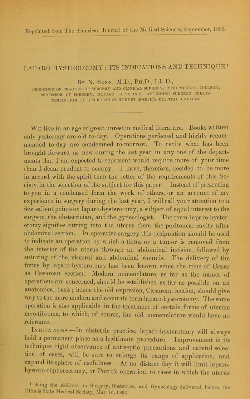 Reprinted from The American Journal of the Medical Sciences, September, 1893. LAPARO-I1YSTEROTOMY : ITS INDICATIONS AND TECHNIQUE.1 By N. Senn, M.D., Ph.D., LL.D., PROFESSOR OF PRACTICE OF SURGERY AND CLINICAL SURGERY, RUSH MEDICAL COLLEGE; PROFESSOR OF SURGERY, CHICAGO POLYCLINIC I ATTENDING SURGEON PRESBY- TERIAN HOSPITAL ; SURGEON-IN-CHIEF ST. JOSEPH’S HOSPITAL, CHICAGO. We live in an age of great unrest in medical literature. Books written only yesterday are old to-day. Operations perfected and highly recom- mended to-day are condemned to-morrow. To recite what has been brought forward as new during the last year in any one of the depart- ments that I am expected to represent would require more of your time than I deem prudent to occupy. I have, therefore, decided to be more in accord with the spirit than the letter of the requirements of this So- ciety in the selection of the subject for this paper. Instead of presenting to you in a condensed form the work of others, or an account of my experience in surgery during the last year, I will call your attention to a few salient points on laparo-hysterotomy, a subject of equal interest to the surgeon, the obstetrician, and the gynecologist. The term laparo-hyster- otomy signifies cutting into the uterus from the peritoneal cavity after abdominal section. In operative surgery this designation should be used to indicate an operation by which a foetus or a tumor is removed from the interior of the uterus through an abdominal incision, followed by suturing of the visceral and abdominal wounds. The delivery of the foetus by laparo-hysterotomy has been known since the time of Caesar as Caesarean section. Modern nomenclature, as far as the names of operations are concerned, should be established as far as possible on an anatomical basis ; hence the old expresion, Caesarean section, should give way to the more modern and accurate term laparo-hysterotomy. The same operation is also applicable in the treatment of certain forms of uterine myo-fibroma, to which, of course, the old nomenclature would have no reference. Indications. In obstetric practice, laparo-hysterotomy will always hold a permanent place as a legitimate procedure. Improvement in its technique, rigid observance of antiseptic precautions and careful selec- tion of cases, will be sure to enlarge its range of application, and expand its sphere of usefulness. At no distant day it will limit laparo- hystero-oophorectomy, or Porro’s operation, to cases in which the uterus 1 Being the Address on Surgery, Obstetrics, and Gynecology delivered before the Illinois State Medical Society, May lfi, 1893.