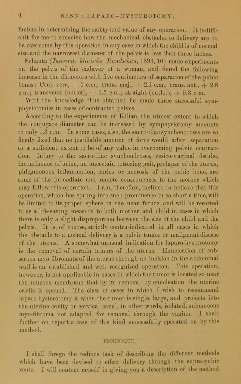 factors in determining the safety and value of any operation. It is diffi- cult for me to conceive how the mechanical obstacles to delivery are to be overcome by this operation in any case in which the child is of normal size and the narrowest diameter of the pelvis is less than three inches. Schauta (Internal. klinische Rundschau, 1893,10) made experiments on the pelvis of the cadaver of a woman, and found the following increase in the diameters with five centimeters of separation of the pubic bones: Conj. vera, -j- 1 c.m.; trans. maj., + 2.1 c.m.; trans. ant., + 2.8 c.m.; transverse (outlet), -f- 3.5 c.m.; straight (outlet), + 0.3 c.m. With the knowledge thus obtained he made three successful sym- physiotomies in cases of contracted pelves. According to the experiments of Kilian, the utmost extent to which the conjugate diameter can be increased by symphysiotomy amounts to only 1.3 c.m. In some cases, also, the sacro-iliac synchondroses are so firmly fixed that no justifiable amount of force would affect separation to a sufficient extent to be of any value in overcoming pelvic contrac- tion. Injury to the sacro-iliac synchondroses, vesico-vaginal fistulse, incontinence of urine, an uncertain tottering gait, prolapse of the uterus, phlegmonous inflammation, caries or necrosis of the pubic bone, are some of the immediate and remote consequences to the mother which may follow this operation. I am, therefore, inclined to believe that this operation, which has sprung into such prominence in so short a time, will be limited to its proper sphere in the near future, and will be resorted to as a life-saving measure to both mother and child in cases in which there is only a slight disproportion between the size of the child and the pelvis. It is, of course, strictly contra-indicated in all cases in which the obstacle to a normal delivery is a pelvic tumor or malignant disease of the uterus. A somewhat unusual indication for laparo-hysterotomy is the removal of certain tumors of the uterus. Enucleation of sub- serous myo-fibromata of the uterus through an incision in the abdominal wall is an established and well recognized operation. This operation, however, is not applicable in cases in which the tumor is located so near the mucous membrane that by its removal by enucleation tbe uterine cavity is opened. The class of cases in which I wish to recommend laparo-hysterotomy is when the tumor is single, large, and projects into the uterine cavity or cervical canal, in other words, isolated, submucous rayo-fibroma not adapted for removal through the vagina. I shall further on report a case of this kind successfully operated on by this method. TECHNIQUE. I shall forego the tedious task of describing the different methods which have been devised to effect delivery through the supra-pubic route. I will content myself in giviug you a description of tbe method